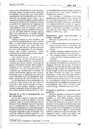 Título II - Do Crime
Art. 14
entre os atos preparatórios e os de execução,
tal tarefa, mesmo nos dias de hoje, ainda não
foi superada. Há atos que, com toda certeza,
reputaríamos como preparatórios ao início da
execução da infração penal, como, v.g., a
aquisiçãoda armapelo agente e aprocura pelo
automóvel mais fácil de ser subtraído, em face
da ausência de dispositivos de segurança; há
outros que, também com absoluta certeza,
entenderíamos como de execução, como no
casode o agentejá estarse retirando do interior
da casa da vítima levando consigo algumas
joias a ela pertencentes, ou mesmo daquele
que inicia o acionamento da arma puxando-
lhe o gatilho.
Embora existam os atos extremos, em
que não há possibilidade de serem confun­
didos, a controvérsia reside naquela zona
cinzenta na qual, por mais que nos
esforcemos, não teremos a plena convicção
se o ato é de preparação ou de execução.
Ainda não surgiu, portanto, teoria
suficientemente clara e objetiva que pudesse
solucionar esse problema.
Nos termos do art. 14, inciso II, do
Código Penal, só há tentativa quando,
iniciada a conduta delituosa, o crime não se
consuma por fatores alheios à intenção do
agente. Na hipótese em tela, não se verificou
qualquer ato de execução, mas somente a
cogitação e os atos preparatórios dos
acusados que confessaram a intenção de
roubar determinada agência dos correios.
Descabida, pois, a imputação do crime de
roubo idealizado (STJ, CC 56209/MA, Rel*.
Mina. Laurita Vaz, S3, DJ 6/2/2006, p. 196).
O que diferencia os atos preparatórios da
tentativa é que nesta já há um início de
execução e este ocorre quando se inicia o
ataque ao bem jurídico tutelado e quando
começa arealização do tipo (TACrim./SP, AC,
Rei. Clíneu Ferreira, JTACrim./SP 93, p. 132).
Dúvida se o ato é preparatório ou
de execução
Se, no caso concreto, depois de analisar
detidamente a conduta do agente e uma vez
aplicadas todas as teorias existentes que se
prestama tentardistinguiros atos de execução,
que se configurarão em tentativa, dos atos
meramente preparatórios, aindaassimpersistir
adúvida, estadeveráser resolvida embenefício
do agente. Seguindo a lição de Hungria, “nos
casos de irredutível dúvida sobre se o ato
constitui umataque ao bemjurídico ou apenas
uma predisposição para esse ataque, ojuiz terá
de pronunciar o non iiquei, negando a
existência da tentativa”.57
Para distinguir a diferença entre atos
preparatórios para aprática de umcrime e atos
de execução propriamente ditos, há que se
considerar dois fatores essenciais: a idoneidade
e a inequivocidade da conduta do agente.
Quando eíe praticaatos inequívocos c idôneos
para o cometimento do delito, aí começa a
execução do crime (TJSC. AC, Rei. Ernani
Ribeiro. RTJE 114, p. 265).
Elem entos que caracterizam o
crime tentado
Para que se possa falar em tentativa, é
preciso que:
a) a conduta seja dolosa, isto é, que exista
uma vontade livre e consciente de
querer praticar determinada infração
penal;
b) o agente ingresse, obrigatoriamente, na
fase dos chamados atos de execução;
c) não consiga chegar à consumação do
crime, por circunstâncias alheias à sua
vontade.
Carcereiro que colaborou com a tentativa
de introdução de substância entorpecente em
delegacia. Recurso não provido. Somente se
pode dizer que há auxílio quando a substância
proibida chega às mãos do destinatário final.
Se não chegar, os fatos não passam da esfera
do delito tentado. No caso, sua conduta
ultrapassou a fase dos atos preparatórios,
ingressando na esfera da execução do tipo.
Contudo, passou disso, isto é, o iter críminis
foi interrompido porque ele percebera a
movimentação dos delegados de polícia e de
investigadores (Ap. Crim. 110.346-3, Rel.
Celso Limongi, Ribeirão Pires, 20/1 1/91).
Tentativa perfeita e tentativa im ­
perfeita
Podemos distinguir a tentativa em perfeita
e imperfeita. Fala-se em tentativa perfeita,
acabada, ou crime falho, quando o agente
esgota, segundo o seu entendimento, todos
os meios que tinha ao seu alcance a fim de
alcançar a consumação da infração penal, que
somente não ocorre por circunstâncias alheias
àsuavontade. Diz-se imperfeita, ou inacabada,
a tentativa em que o agente é interrompido
durante a prática dos atos de execução, não
chegando, assim, a fazer tudo aquilo que
imencionava, visando consumar o delito.
57HUNGRIA, Nélson. Comentários ao código penai, v. I, t. il, p. 85.
47
 