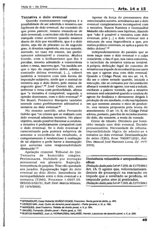 Título II - Do Crime
1 Arts. 14 e 15
Tentativa e dolo eventual
Questão extremamente complexa é a
possibilidade de ser admitida a tentativa nas
hipóteses de dolo eventual. Ao contrário do
que possa parecer, mesmo tratando-se de
dolo (eventual), o raciocínio não flui de forma
tranquiia como acontece quando estamos
diante do dolo por excelência, que é o dolo
direto, seja ele de primeiro ou de segundo
grau. A doutrina espanhola, em sua maioria,
entende, no caso em exame, ser perfei­
tamente admissível o conatus. Munoz
Conde, com o brilhantismo que lhe é
peculiar, mesmo admitindo a controvérsia
sobre o tema, assevera que, “na medida em
que o tipo do respectivo delito admita a
comissão dolosa eventual, [...], caberá
também a tentativa com esta forma de
imputação subjetiva, ainda que o normal na
tentativa seja o dolo direto, pelo menos de
segundo grau”.53 José Cerezo Mir, sem
enfrentar o tema com profundidade, afirma
que “a tentativa é compatível, segundo a
opinião dominante, com o dolo eventual”.39
No Brasil, Frederico Marques também
entende como perfeitamente admissível a
tentativa no dolo eventual.60 " ,
No mesmo sentido, aduz Fernando
Galvão que “os crimes que se realizam com
dolo eventual admitem tentativa. No plano
objetivo, sendo possível fracionar a conduta,
a tentativa é perfeitamente compatível com
o dolo eventual. Se o dolo eventual é
caracterizado pela postura subjetiva de
assumir a ocorrência do resultado, o
comportamento é tendencioso à realização
de tal objetivo e pode haver a interrupção
que autoriza uma responsabilidade
diminuída”.61
Apelação criminal. Tribunal do Júri.
Tentativa de homicídio simples.
Preliminares. Nulidade por inovação
ministerial em plenário. Rejeição.
Inocorrência de prejuízo. Tese não quesitada
aos jurados. Equiparação legal do dolo
eventual ao dolo direto. Inexistência de
incompatibilidade entre o dolo eventual e a
tentativa (TJMG, Processo 1.0607.05.
023250-5/00191, Rela.Desa.Márcia Milanez,
DJ 19/9/2006).
Apesar da força do pensamento dos
mencionados autores, acreditamos ser o dolo
eventual completamente incompatível com
a tentativa. Bustos Ramirez e Hormazábal
Malarée não admitem essa hipótese, dizendo
que “não é possível a tentativa com dolo
eventual, pois o dolo eventual tem a
estrutura de uma imprudência a que, por
razões político-criminais, se aplica a pena do
delito doloso".62
Independentemente do paralelo que se
tente traçar entre o dolo eventual e a culpa
consciente, o fato é que, nos casos concretos,
o raciocínio da tentativa toma-se inviável.
A própria definição legal do conceito de
tentativanosimpede dereconhecê-la noscasos
em que o agente atua com dolo eventual.
Quando o Código Penal, em seu art. 14, II,
diz ser o crime tentado quando, iniciada a
execução, não se consuma por circunstâncias
alheiasà vontadedo agente, nos estáa induzir,
mediante a palavra vontade, que a tentativa
somente será admissível quando a conduta do
agente for finalística e diretamente dirigida à
produção de umresultado, e nãonashipóteses
em que somente assuma o risco de produzi-
lo, nos termos propostos pela teoria do
assentimento. O art. 14, II, do Código Penal
adotou, portanto, para fins de reconhecimento
do dolo, tão somente, a teoria da vontade.
Crime de trânsito. Denúncia por homi­
cídio tentado com dolo eventual. Decisão
pronunciatória. Necessidade de reforma.
Impossibilidade lógica de admitir-se a
tentativa no dolo eventual. Desclassificação
do delito (TJRS, Rese 70028712321, Rel.
Des. Manuel José Martinez Lucas, DJ W7/
2009).
Desistência voluntária e arrependimento
eficaz
(RedaçãodadapelaLeins7.209, de 1117/1984.)
Art. 15. O agente que, voluntariamente,
desiste de prosseguir na execução ou
impede que o resultado se produza, só
responde pelos atos já praticados.
(RedaçãodadapelaLeina7.209, de11/7/1984.)
68BÍTENCOURT, CezarRoberto; MUNOZCONDE, Francisco. Teoriagaraldo delito, p. 450.
53CEREZO MIR, José. Curso de derecho penalespano!- Parte general, v. 111,p-186.
60MARQUES, José Frederico. Tratado de direito penai, v. li, p. 384.
01GALVÃO, Fernando. Direito penai- Parte gerai, p. 720.
62BUSTOS RAMIREZ, Juan J.; HORMAZÁBAL MALARÉE, Hemãn. Lecciones de derecho penai, v. II, p. 269.
49
 