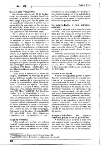 Art. 15
Rogério Greco
Desistência voluntária
Na primeira parte do arí. 15 do Código
Penal, encontramos a chamada desistência
voluntária. A primeira ilação que se extrai
desse artigo é que, para que se possa faíar
em desistência voluntária, é preciso que o
agente já tenha ingressado na fase dos atos
de execução. Caso ainda se encontre
praticando atos preparatórios, sua conduta
será considerada um indiferente penal.
Se o crime não se consuma por
circunstância alheia à vontade do agente, o
fato é tentado; não há desistência voluntária.
Há tentativa de roubo e não desistência
voluntária se, depois de descoberta a
inexistência de fundos no caixa da casa
comercial alvo da pilhagem, o larápio nada
leva desta ou de seus consumidores.
Precedentes desta Corte. Em hipóteses
como a tal, o agente não leva ao fim o feito
que havia planejado por circunstância que
lhe corria inteiramente a revelia, sua vontade
não concorre para evitar a subtração como
planejada; não pode, por isso, ser premiado
pela interrupção criminosa para a qual não
contribuiu (STJ, REsp. U093S3/RN, Rel.
Min. Napoleão Nunes Maia Filho, 5aT., DJe
3/5/2010).
Dado início a execução do crime de
estupro, consistente no emprego de grave
ameaça àvítima e na ação, via contato físico,
só não se realizando a consumação em
virtude de momentânea falha fisiológica,
alheia à vontade do agente, tudo isso,
caracteriza a tentativa e afasta, simulta­
neamente, a denominada desistência volun­
tária (STJ, REsp. 792625/DF, Rel. Min. Felix
Fischer, 5aT., D./27/11/2006, p. 316).
Não há falar em desistência voluntária
nem em arrependimento eficaz, mas, sím,
em tentativa imperfeita, na hipótese em que
o agente, embora tenha iniciado a execução
do ilícito, alvejando a vítima com disparo,
não exaure toda sua potencialidade lesiva
ante a falha da arma de fogo empregada,
fugindo do local do crime, em seguida (STJ,
H C 16348/SP, Rel. Min. Hamilton
Carvalhido, 6aT., DJ 24/9/2001, p. 350).
Política criminal
A lei penal, por motivos de política
criminal, prefere punir menos severamente o
agente que, valendo-se desse benefício legal,
deixa de persistir na execução do crime,
impedindo sua consumação, do que puni-lo
com mais severidade, porjá ter ingressado na
sua fase executiva. É preferível tentar impedir
o resultado mais grave a simplesmente
radicalizar na aplicação da pena.
Voluntariedade, e não esponta­
neidade
Impõe a lei penal que a desistência seja
voluntária, mas não espontânea. Isso quer
dizer que não importa se a ideia de desistir
no prosseguimento da execução criminosa
partiu do agente, ou se foi ele induzido a
isso por circunstâncias externas que, se
deixadas de lado, não o impediriam de
consumar a infração penal. O importante,
aqui, como diz Johannes Wessels, “é que o
agente continue sendo dono de suas
decisões”.63
Restando comprovado nos autos que o
agente abandonou o propósito criminoso por
ato próprio e espontâneo, deve ser reco­
nhecida a desistência voluntária, respon­
dendo somente pelos atos já praticados
(TJMG, ACR 1.0433.04.109269-6/001,
4aCâm. Crím., Rel. Eli Lucas de Mendonça,
DJ 8/2/2008).
Fórmula de Frank
• A fim de distinguirmos quando o agente
desistiu voluntariamente de quando não
chegou a consumar o crime por
circunstâncias alheias à sua vontade,
devemos aplicar ao caso concreto a chamada
“Fórmula de Frank”.6* Na análise do fato, e
de maneira hipotética, se o agente disser a si
mesmo “posso prosseguir, mas não quero",
será o caso de desistência voluntária, porque
a interrupção da execução ficará aseu critério,
pois ainda continuará sendo o senhor de suas
decisões; se, ao contrário, o agente disser
“quero prosseguir., mas não posso”,
estaremos diante de um crime tentado, uma
vez que a consumação só não ocorreu em
virtude de circunstâncias alheias à vontade
do agente.
Responsabilidade do agente
somente pelos atos já praticados
A finalidade dess.e instituto é fazer com
que o agentejamais responda pela tentativa.
Isso quer dizer que, se houver desistência
voluntária, o agente não responderá pela
tentativa em virtude de ter interrompido,
® WESSELS, Johannes. Derecho penai- Parte general, p. 186.
MApud HUNGRIA, Nélson. Comentários ao código penai, v. I, t. li, p. 96.
50
 