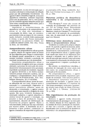 Título II - Do Crime
Art. 15
voluntariamente, os atos de execução que o
levariama alcançara consumação da infração
penal por ele pretendida inicialmente. Ao
agente é dado o beneficio legal de, se houver
desistência voluntária, somente responder
pelos atos já praticados, isto é, será punido
por tercometido aquelas infrações penais que
antes eram consideradas delito-meio, para a
consumação do delito-íim.
Impossível o reconhecimento da
desistência voluntária e do arrependimento
eficaz se os réus não impediram a
consumação do delito, mas, ao contrário,
percorreram todas as etapas do iter criminis,
tendo, inclusive, ocorrido lesão patrimonial
à vítima, a quem não foram restituídos
integralmente os pertences (TJMG, AC
2.0000.00.498287-4/000, Rel. Des. Vieira
de Brito, DJ 18/2/2006).
Arrependim ento eficaz
Fala-se em arrependimento eficaz quando
o agente, depois de esgotar iodos os meios
de que dispunha para chegar à consumação
da infração penal, arrepende-se e atua em
sentido contrário, evitando a produção do
resultado inicialmente por ele pretendido.
Caracteriza arrependimento eficaz o
comportamento do agente ativo que,já tendo
ultimado o processo de execução do crime,
desenvolve voluntariamente nova atividade,
impedindo a produção do resultado. Quando
os agentes devolvem a res furtiva exclusi­
vamente porque avistaram a polícia, não se
configura o arrependimento eficaz (TJMG,
AC 1.0024.06.975509-8/001, Rel. Des.
Willíam Silvestrini, DJ 17/10/2006).
O arrependimento eficaz, ‘ponte de ouro’,
na afirmação de von Liszt, situa-se entre a
execução e a consumação. Esgotados os
meios executórios idôneos, antes de
alcançada a consumação, o agente pratica
contra-ação para impedir a chegada da meta
optata. Há, pois, evidente mudança de
orientação subjetiva; o agente abandona o
animus inicial de querer o resultado, ou
assumir o risco de produzMo. Conse­
quentemente, decorre de deliberação de
iniciativa do próprio agente. Basta a
voluntariedade, ainda que não seja orientada
por motivo nobre. A finalidade da lei é
preservar o bem jurídico, conferindo ao
agente o benefício de responder só pelos atos
já praticados (STJ, REsp. 64384/PR, Rel.
Min. Luiz Vicente Cernicchiaro. 6aT.. RSTJ
85, p. 392).
Natureza jurídica da desistência
voluntária e do arrependim ento
eficaz
Para Hungria,65 essas são causas de
extinção da punibilidade não previstas no
art. 107 do Código Penal. Defendendo
posição contrária à de Hungria, Frederico
Marques, citado por Damásio,66concluiu que
o caso não é de extinção de punibilidade,
mas, sim, de atipicidade do fato, posição à
qual nos filiamos.
Diferença entre desistência volun­
tária e arrependim ento eficaz
Conforme se verifica pela própria redação
do art. 15, quando o agente se encontra, ainda,
praticando atos de execução, fala-se em
desistência se, voluntariamente, a interrompe;
já no arrependimento eficaz, o agenre esgora
tudo aquilo que estava à sua disposição para
alcançar o resultado, isto é, pratica todos os
atosde execução que entende como suficientes
e necessários àconsumação da infração penal,
mas arrepende-se e impede a produção do
resultado.
Em síntese, na desistência voluntária, o
processo de execução do crime ainda está
em curso; no arrependimento eficaz, a
execução já foi encerrada.
No arrependimento eficaz, o agente
desenvolve nova atividade, impedindo a pro­
dução do resultado. Tem natureza positiva.
‘A desistência voluntária consiste na
abstenção de atividade: o agente cessa o
comportamento delituoso. É a hipótese do
‘não posso prosseguir, ainda que o quisesse',
de acordo com a lição de Frank (TACrim./
SP, AC, Rel. j. L. Oliveira, JTACrím./SP
78, p. 283).
N ão impedimento da produção do
resultado
Embora o agente tenha desistido
voluntariamente de prosseguir na execução
ou, mesmo depois de tê-la esgotado, atue
no sentido de evitar a produção do resultado,
se este vier a ocorrer, o agente não será
beneficiado com os institutos da desistência
voluntária e do arrependimento eficaz.
65HÜN(3RiA, Nélson. Comentários ao código penal, v. i, t. II, p. 93.
68JESUS, Damásio E. de. Direito pena! - Parte geral, p. 296.
51
 