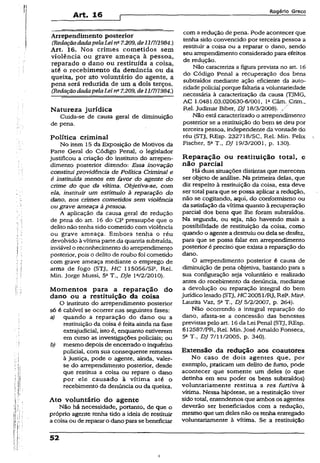 Art. 16
Rogério Greco
Arrependimento posterior
(RedaçãodadapelaLeina7.209,de111711984.)
Art. 16. Nos crimes cometidos sem
violência ou grave ameaça à pessoa,
reparado o dano ou restituída a coisa,
até o recebimento da denúncia ou da
queixa, por ato voluntário do agente, a
pena será reduzida de um a dois terços.
(RedaçãodadapelaLei n* 7.209, de11/7H984.)
Natureza jurídica
Cuida-se de causa geral de diminuição
de pena.
Política criminal
No item 15 da Exposição de Motivos da
Parte Geral do Código Penal, o legislador
justificou a criação do instituto do arrepen­
dimento posterior dizendo: Essa inovação
constitui providência de Política Criminal e
é instituída menos em favor do agente do
crime do que da vítima. Objetiva-se, com
ela, instituir una estímulo à reparação do
dano, nos crimes cometidos sem violência
ou grave ameaça àpessoa.
A aplicação da causa geral de redução
de pena do art. 16 do CP pressupõe que o
delito não tenha sido cometido com violência
ou grave ameaça. Embora tenha o réu
devolvido àvítima parte.da quantia subtraída,
inviável o reconhecimento do arrependimento
posterior, pois o delito de roubo foi cometido
com grave ameaça mediante o emprego de
arma de fogo {STJ, HC 115056/SP, Rel.
Min. Jorge Mussi, 5aT., Dje la/2/2010).
Momentos para a reparação do
dano ou a restituição da coisa
O instituto do arrependimento posterior
só é cabível se ocorrer nas seguintes fases:
a) quando a reparação do dano ou a
restituição da coisa é feita ainda na fase
extrajudicial, isto é, enquanto estiverem
em curso as investigações policiais; ou
b) mesmo depois de encerrado o inquérito
policial, com sua conseqüente remessa
à Justiça, pode o agente, ainda, valer-
se do arrependimento posterior, desde
que restitua a coisa ou repare o dano
por ele causado à vítima até o
recebimento da denúncia ou da queixa.
Ato voluntário do agente
Não há necessidade, portanto, de que o
próprio agente tenha tido a ideia de restituir
a coisa ou de reparar o danopara sebeneficiar
52
com a redução de pena. Pode acontecer que
tenha sido convencido por terceira pessoa a
restituir a coisa ou a reparar o dano, sendo
seu arrependimento considerado para éfeitos
de redução.
Não caracteriza a figura prevista no art. 16
do Código Penal a recuperação dos bens
subtraídos mediante ação eficiente da auto­
ridade policial porque faltaria avoluntariedade
necessária à caracterização da causa (TJMG,
AC 1.0481.03.020630-6/001, IaCâm. Crim.,
Rel. Judimar Bíber, DJ 18/3/2008).
Não estácaracterizado o arrependimento
posterior se a restituição do bem se deu por
terceirapessoa, independente da vontade do
réu (STJ, REsp. 232718/SC, Rel. Min. Felix
Físcher, 5a T„ DJ 19/3/2001, p. 130).
Reparação ou restituição total, e
não parcial
Há duas situações distintas que merecem
ser objeto de análise. Na primeira delas, que
diz respeito à restituição da coisa, esta deve
ser total para que se possa aplicar a redução,
não se cogitando, aqui, do conformismo ou
da satisfação da vítima quanto à recuperação
parcial dos bens que lhe foram subtraídos.
Na segunda, ou seja, não havendo mais a
possibilidade de restituição da coisa, como
quando o agente a destruiuou dela se desfez,
para que se possa falar em arrependimento
posterior ê preciso que exista a reparação do
dano.
O arrependimento posterior é causa de
diminuição de pena objetiva, bastando para a
sua configuração seja voluntário e realizado
antes do recebimento da denúncia, mediante
a devolução ou reparação integral do bem
jurídico lesado (STJ, H C2005l/RJ, ReK Mina.
Laurita Vaz, 5a T., DJ 5/2/2007, p. 264).
Não ocorrendo a integral reparação do
dano, afasta-se a concessão das benesses
previstas pelo art. 16da Lei Penal (STJ, REsp.
612587/PR, Rel. Min.José Amaldo Fonseca,
5a T-, DJ 7/11/2005, p. 340).
Extensão da redução aos coautores
No caso de dois agentes que, por
exemplo, praticam um delito de furto, pode
acontecer que somente um deles (o que
detinha em seu poder os bens subtraídos)
voluntariamente rèstitua a res furtiva à
vítima. Nessa hipótese, se a restituição tiver
sido total, entendemos que ambos os agentes
deverão ser beneficiados com a redução,
mesmo que um deles não os tenha entregado
voluntariamente à vítima. Se a restituição
i
 
