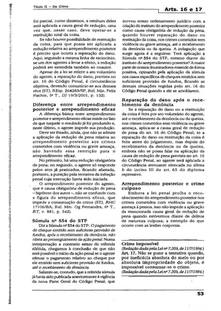 Título II - Do Crime
t Arts. 16 e 17
for parcial, corno dissemos, a nenhum deles
será aplicada a causa geral de redução, uma
vez que, nesse caso, deve operar-se a
restituição total da coisa.
Se não houverpossibilidade de restituição
da coisa, para que possa ser aplicada a
redução relativa ao arrependimento posterior
é preciso que ocorra a reparação do dano.
Aqui, seguindo a mesma linha de raciocínio,
se um dos agentes a levar a efeito, a redução
poderá ser estendida também ao coautor.
Apesar de a iei se referir a ato voluntário
do agente, a reparação do dano, prevista no
art. 16 do Código Penal, é circunstância
objetiva, devendo comunicar-se aos demais
réus {STJ, REsp. 2642S3/SP, Rel. Min. Felix
Fischer, 5aT„ DJ 19/3/2001, p. 132).
Diferença entre arrependimento
posterior e arrependimento eficaz
A diferença básica entre arrependimento
posteriorearrependimentoeficazresideno fato
de que naquele o resultadojá foi produzido e,
neste último, o agente impede sua produção.
Deve serfrisado, ainda, que não se admite
a aplicação da redução de, pena relativa ao
arrependimento posterior aos crimes
cometidos com violência ou graVe ameaça,
não havendo essa restrição para o
arrependimento eficaz.
No primeiro, há uma redução obrigatória
de pena; no segundo, o agente só responde
peios atos já praticados, ficando afastada,
portanto, a punição pela tentativa da infração
penal cuja execução havia sido iniciada.
O arrependimento posterior do agente,
que é causa obrigatória de redução de pena
- hipótese dos autos —,não se confunde com
a figura do arrependimento eficaz, que
impede a consumação do crime (STJ, RHC
17106/BA, Rel. Mín. Og Fernandes, 6a T.,
RT, v. 881, p. 542).
Súmula ntt 554 do STF
Diza Súmula n2554 do STF: O pagamento
de cheque emitido sem suficienteprovisão de
fundos, após o recebimento da denúncia, não
obstaaoprosseguimento daaçãopenal. Numa
interpretação a contrario sensu da referida
súmula, chegamos à conclusão de que não
serápossível o inícioda ação penal se o agente
efetuar o pagamento relativo ao cheque por
ele emitido semsuficiente provisão de fundos,
até o recebimento da denúncia.
Saliente-se, contudo, quea referidasúmula
já haviasidopublicadaanteriormenteàvigência
da nova Parte Geral do Código Penai, que
inovou nosso ordenamento jurídico com a
criaçãodo institutodo arrependimentoposterior
como causa obrigatória de redução da pena,
quando houver reparação do dano ou
restituição dacoisa, nos crimes cometidos sem
violência ou grave ameaça, até o recebimento
da denúncia ou da queixa. A indagação que
surge agora é a seguinte: Terá aplicação a
Súmula n“ 554 do STF, mesmo diante do
institutodo arrependimentoposterior?A maior
partedenossosdoutrinadoresentendedeforma
positiva, opinando pela aplicação da súmula
noscasosespecíficosde cheques emitidossem
suficiente provisão de fundos, ficando as
demais situações regidas pelo art. 16 do
Código Penal quando a ele se amoldarem.
Reparação do dano após o rece­
bimento da denúncia
Se a reparação do dano ou a restituição
da coisa é feita por ato voluntário do agente,
até o recebimento da denúncia ou da queixa,
nos crimes cometidos semviolência ou grave
ameaça, aplica-se a causa geral de redução
de pena do art. 16 do Código Penal; se a
reparação do dano ou restituição da coisa é
feita antes do julgamento, mas depois do
recebimento da denúncia ou da queixa,
embora não se possa falar na aplicação da
causa de redução de pena prevista no art. 16
do Código Penal, ao agente será aplicada a
circunstância atenuante elencada no alínea
b do inciso III do art. 65 do diploma
repressivo.
Arrependimento posterior e crime
culposo
Embora a lei penal proíba o reco­
nhecimento do arrependimento posteriornos
crimes cometidos com violência ou grave
ameaça à pessoa, isso nãoimpede a aplicação
da mencionada causa geral de redução de
pena quando estivermos diante de delitos
de natureza culposa, a exemplo do que
ocorre com as lesões corporais.
Crime impossível
(RedaçãodadapelaLeina7.209,de111711984.)
Art. 17. Não se pune a tentativa quando,
por ineficácia absoluta do meio ou por
absoluta impropriedade do objeto, é
impossível consumar-se o crime.
(RedaçãodadapelaLeinQ7.209, de11/7/1984.)
53
 