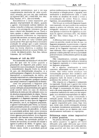 Título II - Do Crime
Art. 17
nos delitos patrimoniais, que a res seja
completamente destituída de valor econô­
mico, situação, por sua vez, não verificada
na hipótese (STJ, HC 110587/DF, Rel. Min.
Felix Fischer, 5aT., Dje 2/2/2009).
Reconhece-se o crime impossível, por
absoluta impropriedade do objeto, quando
o agente, tencíonando subtrair dinheiro da
vítima, toma-lhe a bolsa que, entretanto, não
possui a res perseguida, momento em que
atira o objeto não desejado na rua. Tanto o
meio quanto o objeto serão considerados
absolutamente ineficazes ou impróprios
quando não servirem, ao menos, para traduzir
um risco de dano ao valor tutelado pela
norma penal. Para que seja feita a necessária
avaliação do perigo que a ação realizada
poderia representar para o bemjurídico, com
base na teoria objetiva, a análise das
circunstâncias deverá ser expost (TJMG, AC
í .0105. 02.059433-6/001, Rel. Des. Hélcio
Valentim, DJ 14/7/2006).
Súmula na 145 do STF
Por intermédio da Súmula nQ145 do STF
que diz que não há crim e quando a
preparação do flagrante pela polícia torna
impossível asua consumação, foi pacificado
o entendimento daquela Corte no sentido
de que, em determinadas situações, se a
polícia preparar o flagrante de modo a tornar
impossível a consumação do deiíto, tal
situação importará em crime impossível, não
havendo, por conseguinte, qualquer conduta
que esteja amerecer a reprimenda do Estado.
Uma vez preparado o flagrante pela
polícia, a total impossibilidade de se con­
sumar a infração penalpretendida pelo agente
pode ocorrer tanto no caso de absoluta
ineficácia do meio por ele utilizado como no
de absoluta impropriedade do objeto. Temos
visto a distinção entre o chamado flagrante
preparado e o flagrante esperado. Mas qual
a diferença entre os dois tipos de flagrante?
No primeiro, isto é, no flagrante preparado,
o agente é estimulado pela vítima, ou mesmo
pela autoridade policial, a cometer a infração
penal com o escopo de prendê~lo. A vítima
e a autoridade policial, bem como terceiros
que se prestem a esse papel, são conhecidos
como agentes provocadores.Já no flagrante
esperado não haveria essa estimulação por
parte da vítima, da autoridade policial ou
mesmo de terceiros, no sentido de induzir o
agente à prática do delito. O agente, aqui,
não é induzido a cometer delito algum.
Nesses casos, tendo a autoridade policial
prévio conhecimento da intenção do agente
em praticar a infração penal, o aguarda, sem
estimulá-lo a absolutamente nada, e cuida
de todos os detalhes de modo a evitar a
consumação do crime. Fala-se, nessa
hipótese, em possibilidade de tentativa.
Não há que se confundir flagrante forjado
com esperado, em que a polícia tão somente
espera a prática da infração, sem que haja
instigação, tampouco a preparação do ato,
mas apenas o exercício de vigilância na con­
duta do agente criminoso (STJ, HC 20283/
SP. Rel. Min. Gilson Dipp, 5* T., DJ 4/6/
2007).
A diferença entre esses tipos de flagrantes,
como se percebe, reside no fato de que, no
flagrante preparado ou provocado, o agente
é induzido, é estimulado a cometer a infração
penal; já no flagrante esperado não existe
esse estímulo, mas o agente é impedido de
praticar o delito pelo fato de ter a autoridade
policial tomado conhecimento prévio da ação
criminosa.
Não vislumbramos, contudo, qualquer
distinção que importe em atribuir a tentativa
no flagrante esperado e o crime impossível
no flagrante preparado.
Se o agente, analisando o caso
concreto, estimulado ou não a praticar o
crime, não tinha como alcançar sua
consumação porque dele soubera com
antecedência a autoridade policial e
preparou tudo de modo a evitá-la, não
podemos lhe atribuir o conatus.
Não importa se o flagrante é preparado
ou esperado. Desde que o agente não tenha
qualquer possibilidade, em hipótese alguma,
de chegar à consumação do delito, o caso
será o de crime impossível, considerando-se
a absoluta ineficácia do meio por ele empre­
gado, ou a absoluta impropriedade do objeto.
Se, porventura, restar consumada a
infração penal, mesmo que tenham sido
tomadas todas as providências para evitá-la,
o agente responderá pelo crime, haja vista
que, nesse caso, tendo conseguido alcançar
o resultado inicialmente pretendido, é sinal
de que os meios ou os objetos não eram
absolutamente ineficazes ou impróprios.
D iferença entre crime im possível
e crime putativo
Na precisa distinção feita por Maggiore,
no delito putativo “o agente crê haver
efetuado uma ação delituosa que existe
somente em sua fantasia; em outras palavras,
julga punível um fato que não merece
55
 