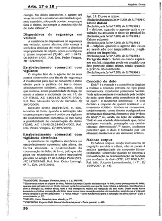 Arts. 17 e 18 r
Rogério Greco
castigo. No delito impossível o agente crê
atuar de modo a ocasionar um resultado que,
pelo contrário, não pode ocorrer, ou porque
falta o objeto, ou porque a conduta não foi
de todo idônea”.70
Dispositivos de segurança em
veículo
A existência de dispositivos de segurança
em veículo, como alarme, não enseja a
ineficácia absoluta do meio nem a absoluta
impropriedade do objeto, aptos a configurar
o crime impossível (TJMG, AC 1.0479.
06.106644-1/001, Rel. Des. Pedro Vergara,
DJ 10/2/2007).
Estabelecimento comercial com
vigilante
O simples fato de o agente ter os seus
passos observados por fiscais de segurança
é insuficiente para que se considere o meio
eleito para a prática de furto como
absolutamente inidôneo, porquanto, ainda
que mínima, existe possibilidade de fuga, de
modo a afastar a incidência do art. 17, do
CP (TJMG, AC 1.0024.07.429071-9/001,
Rel. Des. Alexandre Victor de Carvalho, DJ
30/3/2009).
.Inexiste crime impossível, ■e, sim,
tentativa de furto, quando a subtração não
ocorre porque o agente é detido porvigilante
do estabelecimento comercial, já que havia
a possibilidade de consumação do delitó
(TJMG, AC 1.0145.05.214953-4/002, Rel.
Des. Pedro Vergara, DJ 29/6/2007).
Estabelecimento comercial com
vigilância eletrônica
A existência de vigilância eletrônica no
estabelecimento comercial não afasta, de
forma absoluta, a possibilidade da
consumação de delito de furto, pelo que não
pode ser reconhecido o crime impossível
previsto no artigo 17 do Código Penal (STJ,
HC 147835/MG, Rel. Min. Celso Limongi,
6a T., DJe, 24/5/2010).
Art. 18. Diz-se o crime:
(RedaçãodadapelaLei na7.209, de11/711984.)
Crime doloso
(IncluídopelaLei ns7.209, de 11/7/1984.)
I - doloso, quando o agente quis o re­
sultado ou assumiu o risco de produzi-lo;
(Incluído pelaLei na7.209, de 11/7/1984.)
Crime culposo
(IncluídopelaLei na7.209, de 11/7/1984.)
II - culposo, quando o agente deu causa
ao resultado por imprudência, negli­
gência ou imperícia.
(Incluído pelaLei na7.209, de 11/7/1984.)
Parágrafo único. Salvo os casos expres­
sos em lei, ninguém pode ser punido por
fato previsto como crime, senão quando
o pratica dolosamente.
(Incluído pelaLei na7.209, de 11/7/1984.)
Conceito de dolo
Dolo71é avontade e a consciênciadirigidas
a realizar a conduta prevista no tipo penal
incriminador. Conforme preleciona Weízel,
“todaaçãoconscienteé conduzidapela dedsão
da ação, quer dizer, peia consciência do que
se quer ~ o momento intelectual ~ e pela
decisão a respeito de querer realizá-lo - o
momento volitivo. Ambos- os momentos,
conjuntamente, como íatores configuradores
de uma ação típicareal, formamo dolo (= doío
do tipo)”;72ou, ainda, na lição de Zaffaroni,
“dolo é uma vontade determinada que, como
qualquer vontade, pressupõe um conhe­
cimento determinado”.73 Assim, podemos
perceber que o dolo é formado por um
elemento intelectual e um elemento volitivo.
Habeas corpus
O habeas coipus, sendo instrumento de
cognição sumária e célere, não se presta à
análise aprofundada do conjunto fático-
probatório, sobretudo quando se objetiva a
reclassificação ou desclassificação da conduta
por ausência de dolo (STF, HC 90017/AP,
Rel. Min. Ricardo Lewandowski, Ia T., DJ
14/9/2007, p. 44).
70MAGGI0RE, Giuseppe. Derecho penal, v. I, p. 545-546.
71Dlssertando sobre as origens do dolo, Patrícia LaurenzoCopello esclarece que “o dolo, como pressuposto do d&iito,
aparece peia primeira vez no Direito romano, onde foi concebido com perfis muito nítidos e definidos, identificando-o
com a intenção ou, melhor ainda, com a ‘má !ntençâo’ou malícia na realização do fato ilícito. Deste modo ficava
superada a primitiva concepção do iiicito penal como mera causação objetiva de resultados, exigindo-se a ‘intenção
imoral dirigida a umfim antijurídico’ —o ‘dolus matus' - como fundamento para a aplicação da pena pública" (Dolo y
conocimiento, p. 27).
n WELZEL, Hans. Derecho penal alamán, p. 77.
73ZAFFARONI, Eugênio Raúl. Manualde derechopenal- Parte general, p. 405.
56
I
 