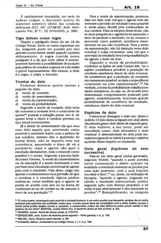 Título II - Do Crime
Art. 18
É sabidamente descabida, em sede de
habeas corpus, a discussão acerca do
elemento subjetivo (dolo) das condutas
delituosas (STJ, HC 16738/SP, ReR Mina.
Laurita Vaz, 5a T., DJ 3/10/2005, p. 285).
Tipo doloso como regra
Dispõe o parágrafo único do art. 18 do
Código Penal: Salvo os casos expressos em
lei, ninguém pode ser punido por fato
previsto como crime, senão quando opratica
dolosamente. A regra contida nesse
parágrafo é a de que todo crime é doloso,
somente havendo a possibilidade de punição
pela práticade conduta culposa se a lei assim
o previr expressamente. Em síntese, o dolo
é a regra; a culpa, a exceção.
Teorias do dolo *
Podemos destacar quatro teorias a
respeito do dolo;
a) teoria da vontade;
b) teoria do assentimento;
c) teoria da representação;
d) teoria da probabilidade.
Segundo a teoria da vontade, dolo seria
tão somente a vontade livre e consciente de
querer74praticar a infração penal, isto é, de
querer levar a efeito a conduta prevista no
tipo penal incriminador.
Já a teoria do assentimento diz que atua
com dolo aquele que, antevendo como
possível o resultado lesivo com a prática de
sua conduta, mesmo não o querendo de
forma direta, não se importa com sua
ocorrência; assumindo o risco de vir a
produzi-lo. Aqui o agente não quer o
resultado diretamente, mãs o entende como
possível e o aceita. Segundo a precisa lição
deJuarezTavares, “a teoriado consentimento
ou da assunção é a teoria dominante e tem
por base umavinculação emocional do agente
para com o resultado. Vale dizer, exige não
apenas o conhecimento ou a previsão de que
a conduta e o resultado típicos podem
realizar-se, como também que o agente se
ponha de acordo com isso ou na forma de
conformar-se ou de aceitarou de assumir o
risco de sua produção”.75
Para a teoria da representação, podemos
falar em dolo toda vez que o agente tiver tão
somenteaprevisãodo resultadocomo possível
e, ainda assim, decidir pela continuidade de
sua conduta. Para os adeptos dessa teoria, não
se deveperquirirse o agente havia assumido o
risco de produzir o resultado, ou se, mesmo o
prevendo como possível, acreditava since­
ramente na sua não ocorrência. Para a teoria
da representação, não há distinção entre dolo
eventual e culpa consciente, uma vez que a
antevisãodo resultadoleva àresponsabilização
do agente a título de dolo.
Segundo a teoria da probabilidade,
conforme as lições de José Cerezo Mir, “se o
sujeito considerava provável a produção do
resultado estaríamos diante do dolo eventual.
Se considerava que a produção do resultado
erameramentepossível, se dariaa imprudência
consciente ou com representação”.76 Na
verdade, a teoriadaprobabilidade trabalhacom
dados estatísticos, ou seja, se, de acordo com
determinado comportamento praticado peio
agente, estatisticamente, houvesse grande
probabilidade de ocorrência do resultado,
estaríamos diante do dolo eventual.
Espécies de dolo
Costuma-se distinguir o dolo em: direto e
indireto. O dolo diretosebiparteem: dolodireto
deprimeirograue dolodiretodesegundograu.
O dolo indireto, a seu turno, pode ser
concebido como: dolo alternativo e dolo
eventual. A altematividade do dolo pode ser:
subjetiva(quando se referiràpessoa) e objetiva
(quando disser respeito ao resultado).
Dolo geral (hipótese de erro
sucessivo)
Fala-se em dolo geral (dolus generalis),
segundo Welzel, “quando o autor acredita
haver consumado o delito quando na
realidade o resultado somente se produz por
uma ação posterior, com a qual buscava
encobrir o fato”,77ou, ainda, na definição de
Hungria, “quando o agente, julgando ter
obtido o resultado intencionado, pratica
segunda ação com diverso propósito e só
então é que efetivamente o dito resultado se
produz”.78 Exemplificando, os insígnes
» “Overbo querer,empregado paraexprimfravontadehumana, é umverbo auxiliarquenecessita, sempre, de um verbo
principal para explicitar seu conteúdo; neste caso, o verbo quererdeve ser completado com o vertoorealizar, porque o
direito penal proíbe realizar crimes e, portanto, o componente volfàvo do dolo define-se como querer realizar o tipo
objetivo de um crime” (SANTOS, Juarez Cirino dos. A modema teoria do fato punível, p. 63).
75TAVARES, Juarez. Teoria do injusto penal, p. 278-279.
78CEREZO MIR, José. Curso de derecho penalespariol- Parte general, v. II, p. 149.
77WELZEL, Hans. Derecho penalalamán, p. 89. 
78HUNGRIA, NéSson. Comentários ao Código Penal, v. I, t. II, p. 182.
57
 