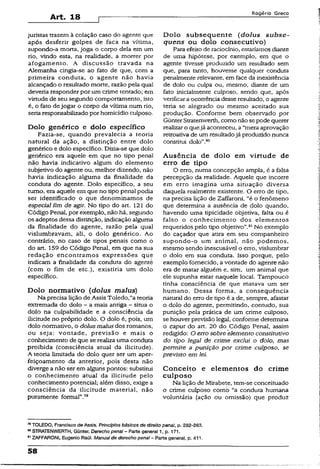 Art. 18
Rogério Greco
juristas trazem à colação caso do agente que
após desferir golpes de faca na vítima,
supondo-a morta, joga o corpo dela em um
rio, vindo esta, na realidade, a morrer por
afogamento. A discussão travada na
Alemanha cingia-se ao fato de que, com a
primeira conduta, o agente não havia
alcançado o resultado morte, razão pela qual
deveria responder por um crime tentado; em
virtude de seu segundo comportamento, isto
é, o fato dejogar o corpo da vítima num rio,
seria responsabilizado por homicídio culposo.
Dolo genérico e dolo específico
Fazia-se, quando prevalecia a teoria
natural da ação, a distinção entre dolo
genérico e dolo específico. Dizia-se que dolo
genérico era aquele em que no tipo penal
não havia indicativo algum do elemento
subjetivo do agente ou, melhor dizendo, não
havia indicação alguma da finalidade da
conduta do agente. Doio específico, a seu
turno, era aquele em que no tipo penal podia
ser identificado o que denominamos de
especial fim de agir. No tipo do art. 121 do
Código Penal, por exemplo, não há, segundo
os adeptos dessa distinção, indicação alguma
da finalidade do agente, razão pela qual
vislumbravam, ali, o dolo genérico. Ao
contrário, rio caso de tipos penais como o
do art. 159 do Código Penal, em que na sua
redação encontramos expressões que
indicam a finalidade da conduta do ágenté
(com o fim de etc.), existiria um dolo
específico.
Dolo normativo (dolus malus)
Na precisa lição de Assis Toledo,“a teoria
extremada do dolo - a mais antiga - situa o
dolo na culpabilidade e a consciência da
ilicitude no próprio dolo. O dolo é, pois, um
dolo normativo, o dolus malus dos romanos,
ou seja: vontade, previsão e mais o
conhecimento de que se realiza uma conduta
proibida (consciência atual da ilicitude).
A teoria limitada do dolo quer ser um aper­
feiçoamento da anterior, pois desta não
diverge a não ser em alguns pontos: substitui
o conhecimento atual da ilicitude pelo
conhecimento potencial; além disso, exige a
consciência da ilicitude material, não
puramente formal”.79
D o lo subsequente ( dolus su bse-
quens ou dolo consecutivo)
Para efeito de raciocínio, estariamos diante
de uma hipótese, por exemplo, em que o
agente tivesse produzido um resultado sem
que, para tanto, houvesse qualquer conduta
penalmente relevante, em face da inexistência
de dolo ou culpa ou, mesmo, diante de um
fato inicialmente culposo, sendo que, após
verificara ocorrência desse resultado, o agente
teria se alegrado ou mesmo aceitado sua
produção. Conforme bem observado por
GünterStratenwerth, como não se pode querer
realizar o quejá aconteceu, a“mera aprovação
retroativa de um resultadojá produzido nunca
constitui dolo".80
Ausência de dolo em virtude de
erro de tipo
O erro, numa concepção ampla, é a falsa
percepção da realidade. Aquele que incorre
em erro imagina uma situação diversa
daquela realmente existente. O erro de tipo,
na precisa lição de Zaffaroni, “é o fenômeno
que determina a ausência de doío quando,
havendo uma tipicidade objetiva, falta ou é
falso o conhecimento dos elementos
requeridos pelo tipo objetivo".01No exemplo
do caçador que atira em seu companheiro
supondo-o um animai, não podemos,
mesmo sendo inescusável o erro, vislumbrar
o dolo em sua conduta. Isso porque, pelo
exemplo fornecido, a vontade do agente não
era de matar alguém e, sim, um animaí que
ele supunha estar naquele locai. Tampouco
tinha consciência de que matava um ser
humano. Dessa forma, a conseqüência
natural do erro de tipo é a de, sempre, afastar
o dolo do agente, permitindo, contudo, sua
punição pela prática de um crime cuíposo,
se houver previsão legal, conforme determina
o caput do art. 20 do Código Penal, assim
redigido: O erro sobre elemento constitutivo
do tipo legal de crime exclui o dolo, mas
permite a punição por crime cuíposo, se
previsto em lei.
Conceito e elementos do crime
culposo
Na lição de Mirabete. tem-se conceituado
o crime culposo como “a conduta humana
voluntária (ação ou omissão) que produz
79TOLEDO, Francisco de Assis. Princípios básicos de direito penal, p. 282-283.
60STRATENWERTH, Günter. Derecho penal - Parte general 1, p. 171.
91ZAFFARONI, Eugênio Raúl, Manual de derecho pena!~ Parte generai, p. 411.
58
 