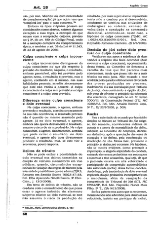 Art. 18
Rogério Greco
são, por isso, ‘abertos’ ou ‘com necessidade
de complementação’, já que o juiz tem que
‘completá-los’ para o caso concreto.”04
Embora os tipos culposos possam ser
considerados como abertos, existemalgumas
exceções a essa regra, a exemplo do que.
ocorre com a receptação culposa, prevista
no § 3&, do art. 180 do Código Penal, onde
há a narração completa do comportamento
típico, e também o art. 38 da Lei na 11.343,
de 23 de agosto de 2006.
Culpa consciente e culpa incons­
ciente
A culpa inconsciente distingue-se da
culpa consciente no que diz respeito â
previsão do resultado; naquela, o resultado,
embora previsível, não foi previsto pelo
agente; nesta, o resultado é previsto, mas o
agente, confiando em si mesmo, nas suas
habilidades pessoais, acredita sinceramente
que este não venha a ocorrer. A culpa
inconsciente é a culpa sem previsão e a culpa
consciente é a culpa com previsão.
Diferença entre culpa consciente
e dolo eventual
Na culpa consciente, o agente, embora
prevendo o resultado, acredita sinceramente
na sua não ocorrência; o resultado previsto
não é querido ou mesmo assumido pelo
agente. Já no dolo eventual, o agente,
embora não queira diretamente o resultado,
assume o risco de vir a produzi-lo. Na culpa
consciente, o agente, sinceramente, acredita
que pode evitar o resultado; no dolo
eventual, o agente não quer diretamente
produzir o resultado, mais, se este vier a
acontecer, pouco importa.
Delitos de trânsito
Não se pode excluir a possibilidade do
dolo eventual nos delitos cometidos na
direção de veículos automotores em vias
públicas, quando, circunstâncias excep­
cionais de violação das regras de trânsitopela
intensidadepossibilitamque se admita (TJRS,
Recurso em Sentido Estrito 70023167158,
Rel. Elba Aparecida Nicolli Bastos, 3aCâm.
Crim., j. 13/3/2008).
Em tema de delitos de trânsito, não se
coaduna com o entendimento de que possa
estar o agente imbuído do elemento
subjetivo relativo ao dolo eventual, se este
não assumiu o risco da produção do
MWELZEL, Hans. Derecho penalalemán, p. 157.
resultado, por mais reprovável e imprudente
tenha sido a conduta por si desenvolvida,
conforme se verifica nas situações de
embriaguez ao volante, excesso de
velocidade e condução na contramão
direcional, admitindo-se, neste caso, a
hipótese de culpa consciente (TJMG, AC
1.0024.02.836699-5/001, Rel. Des.
Reynaldo Ximenes Carneiro, DJ 6/6/2006).
Decisão do júri sobre dolo çven-
tual ou culpa consciente
Verifica-se nos autos a existência de duas
versões a respeito dos fatos ocorridos (dolo
eventual e culpa consciente), oportunizando,
dessa forma, ao Conselho de Sentença a
escolha da tese que lhe pareceu mais
convincente, ainda que possa não ser a mais
técnica ou mais justa. Não estando a tese
acolhidapelosjurados efetivamente divorciada
das provas produzidas no processo,
inadmissível é a sua reavaliação pelo Tribunal
de Justiça, desconstituindo a opção do Júri,
sob pena de afrontar o princípio da soberania
dos veredictos, consagrado no art. 5a, inciso
XXXVIII, da Constituição Federal (STJ, HC
39286/RS, Rel. Min. Arnaldo Esteves Lima,
5aT„ DJ 22/8/2005, p. 309).
Racha
Paraasubmissãodo acusado porhomicídio
simples no transito ao Tribunal do Júri exige-
se, tão somente, convincentes indícios de
autoria e a prova de materialidade do delito,
cabendo ao Conselho de Sentença, decidir,
em definitivo, após a apreciação das teses da
acusação e da defesa, pela condenação ou
absolvição do réu. Nessa fase, prevalece o
princípio in dubio pro societate. Na hipótese,
não se mostra evidente, como pretende a
impetração, a alegada atipicidade da conduta,
existindoelementosprobatóriosnosautosaptos
a sustentar a tese acusatória, qual seja, de que
o paciente estava em alta velocidade e
participando de competição automobilística
não autorizada (racha); dessa forma, concluir,
desde logo, pela inexistência de dolo eventual
implicaria dilaçãoprobatória incompatível com
o mandamus, além de usurpação da
competência do Tribuna] do Júri (STJ, HC
87962/SP, Rel. Min. Napoleão Nunes Maia
Filho, 5a T., DJe 9/12/2008).
Se ficapatente nos autos que o recorrente,
mesmo tendo sido advertidopara diminuirsua
velocidade, insistiu em participar de ‘racha’.
60
i
 
