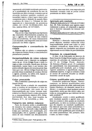 Título XI ~ Do Crime
Arts. 18 e 19
imprimindovelocidade imoderada, prenuncia-
se a possibilidade de ocorrência da tese do
homicídio por dolo eventual, e mesmo que tal
situação pudesse também conduzir ao
homicídio culposo, o fato é que o únicoJuízo
competente para o deslinde da questão fática
e anímica do tema é o Tribunal do Júri,
impondo-se a manutenção da pronúncia
(TJMG, AC 1.0110. 03.000466-4/001, Rel.
Des. Judimar Biber, DJ 10/7/2007).
Culpa imprópria
Fala-se em culpa imprópria nas hipóteses
das chamadas descriminantes putativas em
que o agente, em virtude de erro evitável
pelas circunstâncias, dá causa dolosamente
a um resultado, mas responde como se tivesse
praticado um delito culposo.
Compensação e concorrência de
culpas
Embora não se admita a compensação
de culpas em Direito Penal, a concorrência é
plenamente possível.
Excepcionalidade do crime culposo
De acordo com o disposto ho parágrafo
único do art. 18 do Código Penal, o dolo é a
regra; a culpa, a exceção.Aquele que. deforma
imprudente, causar dano a um terceiro não
praticainfraçãoalgumade naturezapenal, haja
vista que o art. 163 do Código Penal não fez a
previsão dessamodalidadede conduta. Deverá
o agente, portanto, na esfera civil, reparar o
dano por ele causado à vítima.
Culpa presumida
Não é admitida a presunção de culpa em
Direito Penal.
Sendo incerta a relação de causalidade
entre a conduta do recorrente e o furto do
qual foi condenado, não pode ele ser
responsabilizado por crime, porque inad­
missível no Direito Penal a culpa presumida
ou a responsabilidade objetiva (STJ, REsp.
224709/MG, Rel. Min. José Arnaldo da
Fonseca, 5aT-, DJ 16/2/2004, p. .284).
Tentativa nos delitos culposos
Parte da doutrina aceita a possibilidade
de tentativa nos crimes culposos, quando
da ocorrência da chamada culpa imprópria
(culpa por extensão, por assimilação, por
equiparação), isto é, quando o agente, nos
casos de erro evitável nas descriminantes
putativas, atua com dolo, mas responde pelo
resultado causado com as penas corres­
pondentes ao delito culposo.
Agravação pelo resultado
(RedaçãodadapelaLeina7.209, de11/7/1984.)
Art- 19. Pelo resultado que agrava espe­
cialmente a pena, só responde o agente
que o houver causado ao menos cul­
posamente.
(RedaçãodadapelaLein° 7.209, de11/7/1984.)
Finalidade
Eliminar a chamada responsabilidade
penal objetiva, também conhecida como
responsabilidade penal sem culpa ou pelo
resultado, evitando-se, dessa forma, que o
agente responda por resultados que sequer
ingressaram na sua órbita de previsibilidade.
Princípio da culpabilidade
O item 16 da Exposição de Motivos da
Parte Geral do Código Penal explica aadoção
expressa do princípio da culpabilidade no
art. 19 do Código Penal, dizendo:
16. Retoma o Projeto, no art. 19, o princípio
da culpabilidade, nos denominados crimes
qualificados pelo resultado, que o Código
vigente submeteu à injustificada respon­
sabilidade objetiva. A regrase estendeatodas
as causas de aumento situadas no desdo­
bramento causai da ação.
Crimes qualificados pelo resultado
Conforme preleciona Roxin, “histori­
camente, os delitos qualificados pelo
resultado procedem da teoria, elaborada pelo
Direito Canônico, do chamado versarí in re
Hlicita conforme a qual qualquer pessoa
responderá, ainda que não tenha culpa, por
todas as conseqüências que derivem de sua
ação proibida”.85
Atualmente, ocorre o crime qualificado
pelo resultado quando o agente atua com
dolo na conduta e dolo quanto ao resultado
qualifxcador, ou dolo na conduta e culpa no
que diz respeito ao resultado qualificador.
Daí dizer-se que todo crime preterdoloso é
um crime qualificado pelo resultado, mas
nem todo crime qualificado pelo resultado é
um crime preterdoloso. Há, portanto, dolo
e dolo, ou dolo e culpa.
** ROXIN, Claus. Derecho penal - Parte general, p. 335.
61
 