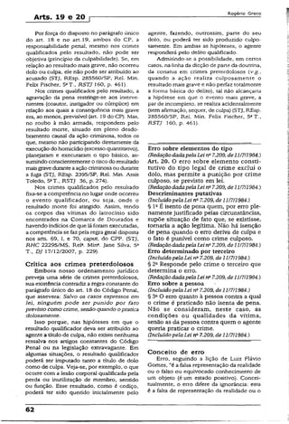 Arts. 19 e 20 r
Rogério Greco
Por força do disposto no parágrafo único
do art. 18 e no art. 19, ambos do CP, a
responsabilidade penal, mesmo nos crimes
qualificados pelo resultado, não pode ser
objetiva (princípio da culpabilidade). Se, em
relação ao resultado mais grave, não ocorreu
dolo ou culpa, ele não pode ser atribuído ao
acusado (STJ, REsp. 285560/SP, Rel. Min.
Felix Fischer, 5aT., RSTJ 160, p. 461).
Nos crimes qualificados pelo resultado, a
agravação da pena restringe-se aos interve-
nientes (coautor, instigador ou cúmplice) em
relação aos quais a conseqüência mais grave
era, ao menos, previsível (art. 19 do CP). Mas,
no roubo à mão armada, respondem pelo
resultado morte, situado em pleno desdo­
bramento causai da ação criminosa, todos os
que, mesmo não participando diretamente da
execução do homicídio (excesso quantitativo),
planejaram e executaram o tipo básico, as­
sumindo conscientemente o risco do resultado
maisgrave duranteaação criminosa ou durante
a fuga (STJ, REsp. 2395/SP, Rel. Min. Assis
Toledo, 5aT„ RSTJ 36, p. 274).
Nos crimes qualificados pelo resultado
fixa-se a competência no lugar onde ocorreu
o evento qualificador, ou seja, onde o
resultado morte foi atingido. Assim, tendo
os corpos das vítimas do latrocínio sido
encontrados na Comarca de Dourados e
havendo indícios de que lá foram executadas,
a competência se faz pela regra geral disposta
nos arts. 69, I, e 70, caput, do CPP. (STJ,
RHC 22295/MS, Rel3. Min*. Jane Silva, 5a
T., DJ 17/12/2007, p. 229).
Crítica aos crimes preterdolosos
Embora nosso ordenamento jurídico
preveja uma série de crimes preterdolosos,
sua existência contradiz a regra constante do
parágrafo único do art. 18 do Código Penal,
que assevera: Salvo os casos expressos em
lei, ninguém pode ser punido por fato
previsto como crime, senão quando o pratica
dolosamente.
Isso porque, nas hipóteses em que o
resultado qualificador deva ser atribuído ao
agente a título de culpa, não existe nenhuma
ressalva nos artigos constantes do Código
Penal ou na legislação extravagante. Em
algumas situações, o resultado qualificador
poderá ser imputado tanto a título de dolo
como de culpa. Veja-se, por exemplo, o que
ocorre com a lesão corporal qualificada pela
perda ou inutilização de membro, sentido
ou função. Esse resultado, como é cediço,
poderá ter sido querido inicialmente pelo
agente, fazendo, outrossím, parte do seu
dolo, ou poderá ter sido produzido culpo-
samente. Em ambas as hipóteses, o agente
responderá pelo delito qualificado.
Admitindo-se a possibilidade, em certos
casos, na linha da dicção de parte da doutrina,
da conatus em crimes preterdolosos (v.g.,
quando a ação realiza cuiposamente o
resultado mais grave e não perfaz totalmente
a forma básica do delito), tal não alcançaria
a hipótese em que o evento mais grave, a
par de incompleto, se realiza acidentalmente
(sem afirmação, sequer, de culpa) {STJ, REsp.
285560/SP, Rel. Min. Felix Fischer, 5aT.,
RSTJ 160, p. 461).
Erro sobre elementos do tipo
(RedaçãodadapelaLeina7.209, de1H7I1984.)
Art. 20. O erro sobre elemento consti­
tutivo do tipo legal de crime exclui o
dolo, mas permite a punição por crime
culposo, se previsto em lei.
(RedaçãodadapelaLein27.209, de11/711984.)
Descriminantes putativas
(IncluídopelaLei na7.209, de 11/7/1984.)
§ Ia É isento de pena quem, por erro ple­
namente justificado pelas circunstâncias,
supõe situação de fato que, se existisse,
tomaria a ação legítima. Mão há isenção
de pena quando o erro deriva de culpa e
o fato é punível como crime culposo.
(RedaçãodadapelaLeina7.209, de11/7/1984.)
Erro determinado por terceiro
(Incluído pelaLei na7.209, de i 1/7/1984.)
§ 2a Responde pelo crime o terceiro que
determina o erro.
(RedaçãodadapelaLeina7.209, de11/7/1984.)
Erro sobre a pessoa
(Incluído pelaLei na7.209, de 11/7/1984.)
§ 3a O erro quanto à pessoa contra a qual
o crime é praticado não isenta de pena.
Não se consideram, neste caso, as
condições ou qualidades da vítima,
senão as da pessoa contra quem o agente
queria praticar o crime.
(Incluído pelaLei na7.209, de 11/7/1984.)
Conceito de erro
Erro, seguindo a lição de Luiz Flávio
Gomes, “é a falsa representação da realidade
ou o falso ou equivocado conhecimento de
um objeto (é um estado positivo). Concei-
tualmente, o erro difere da ignorância: esta
é a falta de representação da realidade ou o
 