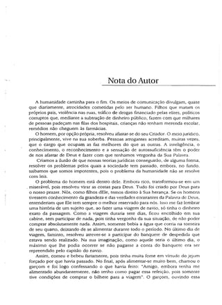 Nota do Autor
A humanidade caminha para o fim. Os meios de comunicação divulgam, quase
que diariamente, atrocidades cometidas pelo ser humano. Filhos que matam os
próprios pais, violência nas ruas, tráfico de drogas financiado pelas elites, políticos
corruptos que, mediante a subtração de dinheiro público, fazem com que milhares
de pessoas padeçam nas filas dos hospitais, crianças não tenham merenda escolar,
remédios não cheguem às farmácias.
O homem, por opção própria, resolveu afastar-se do seu Criador. O meio jurídico,
principalmente, vive na sua soberba. Pessoas arrogantes acreditam, muitas vezes,
que o cargo que ocupam as faz melhores do que as outras. A inteligência, o
conhecimento, o reconhecimento e a sensação de autossuficiência têm o poder
de nos afastar de Deus e fazer com que tenhamos vergonha da Sua Palavra.
Criamos a ilusão de que nossas teorias jurídicas conseguirão, de alguma forma,
resolver os problemas pelos quais a sociedade tem passado, embora, no fundo,
saibamos que somos impotentes, pois o problema da humanidade não se resolve
com leis.
O problema do homem está dentro dele. Embora rico, transformou-se em um
miserável, pois resolveu virar as costas para Deus. Tudo foi criado por Deus para
o nosso prazer. Nós, como filhos dEle, temos direito à Sua herança. Se os homens
tivessem conhecimento da grandeza e das verdades constantes da Palavra de Deus,
entenderiam que Ele tem sempre o melhor reservado para nós. Isso me faz lembrar
uma história de um sujeito que, ao fazer uma viagem de navio, só tinha o dinheiro
exato da passagem. Como a viagem duraria sete dias, ficou encolhido em sua
cabine, sem participar de nada, pois tinha vergonha da sua situação, de não poder
comprar absolutamente nada. Assim, somente bebía a água que corria na torneira
de seu quarto, deixando de se alimentar durante todo o período. No último dia de
viagem, faminto, resolveu atrever-se a participar do banquete de despedida que
estava sendo realizado. Na sua imaginação, como aquele seria o último dia, o
máximo que lhe podia ocorrer .se não pagasse a conta do banquete era ser
repreendido pelo capitão do navio.
Assim, comeu e bebeu fartamente, pois tinha muita fome em virtude do jejum
forçado por que havia passado. No final, após alimentar-se muico bem, chamou o
garçom e foi logo confessando o que havia feito: “Amigo, embora tenha me
alimentado abundantemente, não tenho como pagar essa refeição, pois somente
tive condições de comprar o bilhete para a viagem”. O garçom, ouvindo essa
 