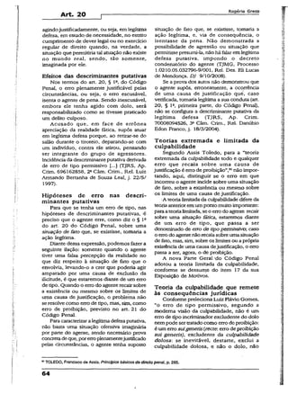 Art. 20
Rogério Greco
agindojustificadamente, ou seja, em legítima
defesa, em estado de necessidade, no estrito
cumprimento de dever legai ou no exercício
regular de direito quando, na verdade, a
situação que permitiria tal atuação não existe
no mundo real, sendo, tão somente.,
imaginada por ele.
Efeitos das descriminantes putativas
Nos termos do art. 20, § Ia, do Código
Penal, o erro plenamente justificável pelas
circunstâncias, ou seja, o erro escusável,
isenta o agente de pena. Sendo inescusável,
embora ele tenha agido com dolo, será
responsabilizado como se tivesse praticado
um delito culposo.
Acusado que, em face de errônea
apreciação da realidade fática, supôs atuar
em legítima defesa porque, ao retirar-se do
salão durante o tiroteio, deparando-se com
um indivíduo, contra ele atirou, pensando
ser integrante do grupo de agressores.
Incidência da descriminanteputativa derivada
de erro de tipo permissivo (...J (TJRS, Ap.
Crim. 696162858, 22Câm. Crim., Rel. Luiz
Armando Bertanha de Souza Leal, j. 22/5/
1997).
Hipóteses de erro nas descri­
minantes putativas
Para que se tenha um erro de tipo, nas
hipóteses de descriminantes putativas, 'é
preciso que o agente erre, como diz o § ls
do art. 20 do Código Penal, sobre uma
situação de fato que, se existisse, tomaria a
ação legítima.
Diante dessa expressão, podemos fazer a
seguinte ilação: somente quando o agente
tiver uma falsa percepção da realidade no
que diz respeito à situação de fato que o
envolvia, levando-o a crer que poderia agir
amparado por uma causa de exclusão da
iiicitude, é que estaremos diante de um erro
de tipo. Quando o erro do agente recairsobre
a existência ou mesmo sobre os limites de
uma causa de justificação, o problema não
se resolve como erro de tipo, mas, sim, como
erro de proibição, previsto no art. 21 do
Código Penal.
Para caracterizara legítimadefesa putativa,
não basta uma situação ofensiva imaginária
por parte do agente, sendo necessário prova
concretadeque, porerroplenamentejustificado
pelas circunstâncias, o agente tenha suposto
situação de fato que, se existisse, tomaria a
ação legítima, e, via de conseqüência, o
isentasse da pena. Não demonstrada a
possibilidade de agressão ou situação que
permitisse presumi-la, não há falar em legítima
defesa putativa, impondo o decreto
condenatório do agente (TJMG, Processo
1.0210.05.032796-9/001, Rel. Des. Eli Lucas
de Mendonça, DJ 9/10/2008).
Se a prova dos autos não demonstrou que
o agente supôs, erroneamente, a ocorrência
de uma causa de justificação quê, caso
verificada, tomaria legítima a sua conduta (art.
20, § Ia, primeira parte, do Código Penal),
não se configura a descriminante putativa da
legítima defesa (TJRS, Ap. Crim.
70008094526, 3a Câm. Crim., Rel. Danúbio
Edon Franco, j. 18/3/2004).
Teorias extremada e limitada da
culpabilidade
Segundo Assis Toledo, para a “teoria
extremada da culpabilidade todo e qualquer
erro que recaia sobre uma causa de
justificação é erro deproibição”,91nao impor­
tando, aqui, distinguir se o erro em que
incorreu o agente incide sobre uma situação
de fato, sobre a existência ou mesmo sobre
os limites de uma causa de justificação.
•A teorialimitadada culpabilidade difere da
teoria anterioremumpontomuito importante:
paraateorialimitada, se o erro doagente recair
sobre uma situação fática, estaremos diante
de um erro de tipo, que passa a ser
denominado de erro de tipopermissivo; caso
o errodo agente nãorecaiasobre uma situação
de feto, mas, sim, sobre os limites ou aprópria
existência de uma causa dejustificação, o erro
passa a ser, agora, o de proibição.
A nova Parte Geral/do Código Penal
adotou a teoria limitada da culpabilidade,
conforme se dessume do item 17 da sua
Exposição de Motivos.
Teoria da culpabilidade que remete
às conseqüências jurídicas
Conforme preleciona Luiz Flávio Gomes,
“o erro de tipo permissivo, segundo a
moderna visão da culpabilidade, não é um
erro de tipo incriminadorexcludente do dolo
nem pode ser tratadocomo errode proibição:
é um erro suigeneris {recte: erro de proibição
sui generis), excludente da culpabilidade
dolosa: se inevitável, destarte, exclui a
culpabilidade dolosa, e não o dolo, não
91TOLEDO, Francisco de Assis. Princípios básicos de direito penal, p. 285.
64
 