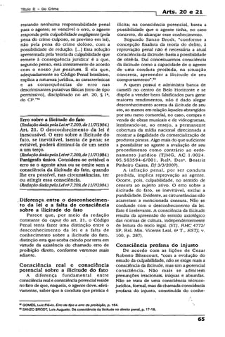 Título II - Do Crime
1 Arts. 20 e 21
restando nenhuma responsabilidade penal
para o agente; se vencível o erro, o agente
responde pela culpabilidadenegligente (pela
pena do crime culposo, se previsto em lei),
não pela pena do crime doloso, com a
possibilidade de redução. Esta solução
apresentada pela ‘teoria da culpabilidade que
remete à conseqüência jurídica’ é a que,
segundo penso, está inteiramente de acordo
com o nosso jus positum. É ela que,
adequadamente ao Código Penal brasileiro,
explica a natureza jurídica, as características
e as conseqüências do erro nas
descriminantes putativas fáticas (erro de tipo
permissivo), disciplinado no art. 20, § Ia,
do CP."92
Erro sobre a Ilicitude do fato
{RedaçãodadapelaLeina7.209,de11/7/1984.)
Art. 21. O desconhecimento da lei é
inescusãvel. O erro sobre a ilicitude do
fato, se inevitável, isenta de pena; se
evitável, poderá diminuí-la de um sexto
a um terço.
[RedaçãodadapelaLein" 7.209,de11/7/1984.)
Parágrafo único. Considera-se evitável o
erro se o agente atua ou se omite sem a
consciência da ilicitude do fato, quando
lhe era possível, nas circunstâncias, ter
ou atingir essa consciência.
(RedaçãodadapelaLeinü7.209, de11/7/1984.)
.Diferença.entre o desconhecimen­
to da lei e a falta de consciência
sobre a ilicitude do fato
Parece que, por meio da redação
constante do caput do art. 21, o Código
Penal tenta fazer uma distinção entre o
desconhecimento da íei e a falta de
conhecimento sobre a ilicitude do fato,
distinção esta que acaba caindo por terra em
virtude da existência do chamado erro de
proibição direto, conforme veremos mais
adiante.
Consciência real e consciência
potencial sobre a ilicitude do fato
A diferença fundamental entre
consciênciareal e consciênciapotencialreside
no fato de que, naquela, o agente deve, efeti­
vamente, saber que a conduta que pratica é
ilícita; na consciência potencial, basta a
possibilidade que o agente tinha, no caso
concreto, de alcançar esse conhecimento.
Segundo Sanzo Brodt, “conforme a
concepção finalista da teoria do delito, à
reprovação penal não é necessária a atual
consciência da ilicitude; basta a possibilidade
de obtê-la. Daí conceituarmos consciência
da ilicitude como a capacidade de o agente
de uma conduta proibida, na situação
concreta, apreender a ilicitude de seu
comportamento”.93
A quem possui e administra banca de
camelô no centro de Belo Horizonte e se
dispõe a vender bens falsificados para gerar
maiores rendimentos, não é dado alegar
desconhecimento acerca da ilicitude de seu
ato, ao menos em relação àqueles abrangidos
por seu ramo comercial, no caso, compra e
venda de obras musicais e de videogramas,
lembrando-se, ao ensejo, a permanente
cobertura da mídia nacional direcionada a
mostrar a ilegalidade da comercialização de
produtos piratas. Algo mais do que suficiente
a possibilitar ao agente a avaliação de seu
procedimento como contrário ao orde­
namento jurídico (TJMG, AC 1.0024.
05.583594-6/001, Rel*. Des* Beatriz
Pinheiro Caires, DJ 3/3/2007).
A infração penal, por ser conduta
proibida, implica reprovação ao agente.
Ocorre, pois, culpabilidade, no sentido de
censura ao sujeito ativo. O erro sobre a
ilicitude do fato, se inevitável, exclui a
punibilidade. Evidente, as circunstâncias não
acarretam a mencionada censura. Não se
confunde com o desconhecimento da lei.
Este é irrelevante. A consciência da ilicitude
resulta da apreensão do sentido axiológico
das normas de cultura, independentemente
de leitura do texto legal. (STJ, RHC All^l
SP, Rel. Min. Vicente Leal. 6aT RSTJ. v.
100, p. 287).
Consciência profana do injusto
De acordo com as lições de Cezar
Roberto Bítencourt, “com a evolução do
estudo da culpabilidade, não se exige mais a
consciência da ilicitude, mas sim a potencial
consciência. Não mais se admitem
presunções irracionais, iníquas e absurdas.
Não se trata de uma consciência técnico-
jurídica, formal, mas da chamada consciência
profana do injusto, constituída do conhe-
® GOMES, Luiz Rávío. Erro de tipo e erro deproibição, p. 184.
83SANZO BRODT, Luís Augusto. Daconsciência da ilicitude no direito penal, p. 17-18.
65
 