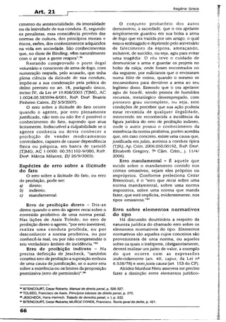 Art. 21
Rogério Greco
cimento da antissocialidade, da imoralidade
ou da Iesividade de sua conduta. E, segundo
os penaiistas, essa consciência provém das
normas de cultura, dos princípios morais e
éticos, enfim, dos conhecimentos adquiridos
na vida em sociedade. São conhecimentos
que, no dizer de Binding, vêm naturalmente
com o ar que a gente respira".94
Restando comprovado o porte ilegal
voluntário e consciente de arma de fogo, com
numeração raspada, pelo acusado, que tinha
plena ciência da ilicitude de sua conduta,
impõe-se a sua condenação pela prática do
delito previsto no art. 16, parágrafo único,
inciso IV, da Lei n» 10.826/2003 (TJMG, AC
1.0024.05.583594-6/001, Rel3. Desa. Beatriz
Pinheiro Caires, DJ 3/3/2007).
O erro sobre a ilicitude do fato ocorre
quando o agente, por erro plenamente
justificado, não tem ou não lhe é possível o
conhecimento do fato, supondo que atua
licitamente. Indiscutível a culpabilidade se o
agente conhecia ou devia conhecer a
proibição de vender medicamentos
controlados, capazes de causar dependência
física ou psíquica, em banca de camelô
(TJMG, AC 1.0000. 00.351102-9/000, Rel».
Desa. Márcia Milanez, DJ 26/9/2003).
Espécies de erro sobre a ilicitude
do fato
O erro sobre a ilicitude do fato, ou erro
de proibição, pode ser:
a) direto;
b) indireto;
c) mandamental.
Erro de proibição direto - Diz-se
direto quando o erro do agente recai sobre o
conteúdo proibitivo de uma norma penal.
Nas lições de Assis Toledo, no erro de
proibição direto o agente, “por erro inevitável,
realiza uma conduta proibida, ou por
desconhecer a norma proibitiva, ou por
conhecê-la mal, ou por não compreender o
seu verdadeiro âmbito de incidência."95
. Erro de proibição indireto - Na
precisa definição de Jescheck, “também
constitui erro de proibição a suposição errônea
de uma causa de justificação, se o autor erra
sobre a existência ou os limites da proposição
permissiva (erro de permissão)”.96
O conjunto probatório dos autos
demonstrou, à saciedade, que o ora apelante
simplesmente guardou em sua bolsa a arma
de fogo que era trazida por um amigo, o qual
estava embriagado edeprimidopelo aniversário
de falecimento da esposa, ameaçando,
inclusive, de suicídio, ou seja, agiu para evitar
uma tragédia. O réu teve o cuidado de
desmuniciar a arma e guardar os projetis no
bolso da calça, onde foram encontrados no
dia seguinte, por milicianos que o revistaram
numa blitz de rotina, quando o mesmo se
encaminhava para devolver a arma ao seu
legítimo dono. Entendo que o ora apelante
agiu de boa-fé, sendo pessoa de humildes
recursos, metalúrgico desempregado, com
primeiro grau incompleto, ou seja, sem
condições de perceber que sua ação poderia
estar revestida de qualquer ilegalidade,
merecendo ser reconhecida a incidência da
figura jurídica do erro de proibição indireto,
onde o autor possui o conhecimento da
existência da norma proibitiva, porém acredita
que, em caso concreto, existe uma causa que,
justificada em juízo, autoriza a conduta típica
(TJRJ, Ap. Crim. 2006.050.00192, Rel3. Des3.
Eiizabeth Gregory, 7a Câm. Crim., j. 11/4/
2006).
Erro mandamental - É aquele que
incide sobre o mandamento contido nos
crimes omissivos, sejam eles próprios ou
impróprios. Conforme preleciona Cezar
Bitencourt, é o “erro que recai sobre uma
norma mandamental, sobre uma norma
impositiva, sobre uma norma que manda
fazer, que está implícita, evidentemente, nos
tipos omissivos."97
Erro sobre elementos normativos
do tipo
Há discussão doutrinária a respeito da
natureza jurídica do chamado erro sobre os
elementos normativos do tipo. Elementos
normativos são aqueles cujos conceitos são
provenientes de uma norma, ou aqueles
sobre os quais o intérprete, obrigatoriamente,
deverá realizar umjuízo de valor, a exemplo
do que ocorre com as expressões
indevidamente (art. 40, caput, da Lei n2
6.538/78) e semjusta causa (art. 153 do CP).
Alcidez Munhoz Neto assevera ser preciso
fazer a distinção entre elementos jurídico-
MBITENCOURT, Cezar Roberto. Manualde direito penal, p. 326-327.
95TOLEDO, Francisco de Assis. Princípios básicos de direito penal, p. 270.
84JESCHECK, Haris-Helnrich. Tratado de derecho penal, v. I, p. 632.
97BITENCOURT, Cezar Roberto; MUNOZ CONDE, Francisco. Teoria geral do delito,p. 421.
66
 