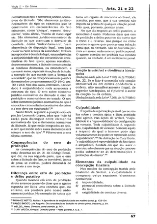 Título II - Do Crime
-j Arts. 21 e 22
normativosdo tipoe elementosjurídico-norma-
tivos da iiicitude: “São elementos jurídico-
normativos do tipo os conceitos que se
constituem em circunstâncias do fato
criminoso, como ‘cheque’, warrant, ‘docu­
mento’, ‘coisa alheia’, 'moeda de curso legal’
etc. São elementos jurídico-normativos da
iiicitude os que acentuam o desvalor da
conduta, como ‘indevidamente’, ‘sem
observância de disposição legaí’, ‘sem justa
causa’ ou ‘sem licença da autoridade’. Embora
incorporadas àdescriçãolegal, estasreferências
à antíjuridicidade não são circunstâncias cons­
titutivas do fato típico; apenas ressaltam,
desnecessariamente, aiiicitudecomum a todas
as condutas delituosas, ou estabelecem, a
contrariosensu, especiaissituações de licitude,
a exemplo do que sucede com a ‘licença da
autoridade’, que só excepcionalmentejustifica
determinados comportamentos (CP 1940, arts.
166e 253). Nos dois casos, entretanto, o relevo
dado à antíjuridicidade nada acrescenta a
estrutura do tipo. O erro sobre elemento
jurídico-normativo da iiicitude é erro de
proibição e como tal deve ser tratado. O erro
sobre elementosjurídico-normativos do tipo é
erro sobre circunstância constitutiva do crime
e a este deve ser equiparado”.98
Sanzo Brodt, seguindo a posição adotada
por jair Leonardo Lopes, aduz que “não há
razão para distinguir entre elementos
normativos do tipo e elementos normativos
da iiicitude. já que estão integrados ao tipo,
o erro que incide sobre esses elementos será
sempre o erro de tipo”.99Filiamo-nos a esta
última corrente.
Conseqüências do erro de
proibição
As conseqüências do erro de proibição
estão descritas no art. 21 do Código Penal,
que diz, na sua segunda parte, que o erro
sobre a iiicitude do fato, se inevitável, isenta
de pena; se evitável, poderá diminuí-la de
um sexto a um terço.
Diferença entre erro de proibição
e delito putativo
Quando falamos em erro de proibição
direto estamos querendo dizer que o agente
supunha ser lícita uma conduta que, no
entanto, era proibida pelo nosso orde­
namentojurídico. No exemplo do turista que
fuma um cigarro de maconha no Brasíi, ele
acredita, por erro, que a sua conduta não
importa na prática de qualquer infração penal.
Não quer, portanto, praticar crime.
No que diz respeito ao delito putativo, o
raciocínio é outro. Podemos dizer que erro
de proibição e delito putativo são como que
o verso e o reverso. Isso porque no crime
putativo o agente quer praticar uma infração
penal que, na verdade, não se encontra pre­
vista em nosso ordenamento jurídico-penal.
O agente acredita ser proibida sua conduta
quando, na verdade, é um indiferente penal.
Coação irresistível e obediência hierár­
quica
tRedaçãodadapelaLei na7,209, de11/7/1984.)
Art. 22. Se o fato é cometido sob coação
irresistível ou em estrita obediência a
ordem, não manifestamente ilegal, de
superior hierárquico, só é punível o autor
da coação ou da ordem.
{RedaçãodadapelaLeina7.209, de 11/7/1984.)
Culpabilidade
É ojuízo de reprovação pessoal que se rea­
liza sobre a conduta típica e ilícita praticada
pelo agente. Nas lições de Welzei, “culpa­
bilidade é a ‘reprovabilidade’ da configuração
da vontade. Toda culpabilidade é, segundo
isso, ‘culpabilidadedevontade'. Somenteaquilo
a respeito do qual o homem pode algo
voluntariamente lhe pode ser reprovado como
culpabilidade".100Na definição de Cury Urzua,
“a culpabilidade é reprovabilidade do fato típico
e antíjurídico, fundada em que seu autor o
executou nãoobstanteque nasituaçãoconcreta
podia submeter-se às determinações e
proibições do direito”.101
Elementos da culpabilidade na
concepção finalista
Nos moldes da concepção trazida pelo
finalismo de Welzei, a culpabilidade é
composta peios seguintes elementos
normativos:
a) imputabilidade;
b) potencial consciência sobre a iiicitude
do fato;
c) exigibilidade de conduta diversa.
98MUNHOZ NHTTO, Alcidez. A ignorância da antíjuridicidade em matéria penal, p. 133-134.
88SANZO BRODT, LuísAugusto. Da consciência da iiicitude no direito penai brasileiro, p. 84.
■moWELZEL, Hans. Derecho penalalemán, p. 167.
101CURY UR2ÚA, Enrique. Derecho penal- Parte general, t. II, p. 7.
67
 