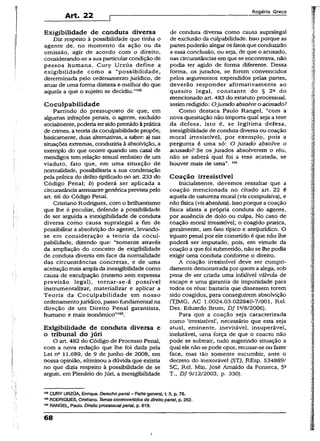 Art. 22
Rogério Greco
Exigibilidade de conduta diversa
Diz respeito à possibilidade que tinha o
agente de, no momento da ação ou da
omissão, agir de acordo com o direito,
considerando-se a sua particular condição de
pessoa humana. Cury Urzúa define a
exigibilidade como a “possibilidade,
determinada pelo ordenamento jurídico, de
atuar de uma forma distinta e melhor do que
aquela a que o sujeito se decidiu.”502
Cocuipabilidade
Partindo do pressuposto de que, em
algumas infrações penais, o agente, excluído
socialmente, poderia tersidopremidoàprática
de crimes, a teoria da cocuipabilidade propõe,
basicamente, duas alternativas, a saber: a) nas
situações extremas, conduziria à absolvição, a
exemplo do que ocorre quando um casal de
mendigos tem relação sexual embaixo de um
viaduto, fato que, em uma situação de
normalidade, possibilitaria a sua condenação
pela prática do delito tipificado no art. 233 do
Código Penal; b) poderá ser aplicada a
circunstância atenuante genéricaprevista pelo
art. 66 do Código Penal.
Cristiano Rodrigues, com o brilhantismo
que lhe é peculiar, defende a possibilidade
de ser arguida a inexigibilidade de conduta
diversa como causa supralegal a fim de
possibilitar a absolvição do agente, levando-
se em consideração a teoria da cocui­
pabilidade, dizendo que: “somente através
da ampliação do conceito de exigibilidade
de conduta diversa em face da normalidade
das circunstâncias concretas, e de uma
aceitação mais ampla da inexigibilidade como
causa de exculpação (mesmo sem expressa
previsão legal), tornar-se-á possível
instrumentalizar, materializar e aplicar a
Teoria da Cocuipabilidade em nosso
ordenamentojurídico, passo fundamental na
direção de um Direito Penal garantista,
humano e mais isonômico”103.
Exigibilidade de conduta diversa e
o tribunal do júri
O art. 482 do Código de Processo Penal,
com a nova redação que lhe foi dada pela
Lei nQ 11.689, de 9 de junho de 2008, em
nossa opinião, eliminou a dúvida que existia
no que dizia respeito à possibilidade de se
arguir, em Plenário do Júri, a inexigibilidade
de conduta diversa como causa supralegal
de exclusão da culpabilidade. Isso porque as
partes poderão alegar os fatos que conduzirão
a essa conclusão, ou seja, de que o acusado,
nas circunstâncias em que se encontrava, não
podia ter agido de forma diferente. Dessa
forma, os jurados, se forem convencidos
pelos argumentos expendidos pelas partes,
deverão responder afirmativamente ao
quesito legal, constante do § 2a do
mencionado art. 483 do estatuto processual,
assimredigido: Ojurado absolve o acusado?
Como destaca Paulo Rangei, “com a
nova quesitação não importa qual seja a tese
da defesa, isto é, se legítima defesa,
inexigibilidade de conduta diversa ou coação
moral irresistível, por exemplo, pois a
pergunta é uma só: O jurado absolve o
acusado? Se os jurados absolverem o réu,
não se saberá qual foi a tese acatada, se
houver mais de uma”. 104
Coação irresistível
Inicialmente, devemos ressaltar que a
coação mencionada no citado art. 22 é
aquela de natureza morai (Ws compulsiva), e
não física(vis absoluta). Issoporque a coação
física afasta a própria conduta do agente,
por ausência de dolo ou ciilpa. No caso de
coação moral irresistível; o coagido pratica,
geralmente, um fato típico e antijurídico. O
injusto penal por ele cometido é que não lhe
poderá ser imputado, pois, em virtude da
coação a que foi submetido, não se lhe podia
exigir uma conduta conforme o direito.
A coação irresistível deve ser cumpri-
damente demonstrada por quem a alega, sob
pena de ser criada uma infalível válvula de
escape e uma garantia de impunidade para
todos os réus: bastaria que dissessem terem
sido coagidos, para conseguirem absolvição
{TJMG, AC 1.0024.03.022840-7/001, Rel.
Des. Eduardo Brum, DJ l2/8/2006).
Para que a coação seja caracterizada
como ‘irresistível’, necessário que esta seja
atuai, eminente, inevitável, insuperável,
inelutável, uma força de que o coacto não
pode se subtrair, tudo sugerindo situação a
qual elenão sepode opor, recusar-se ou fazer
face, mas tão somente sucumbir, ante o
decreto do inexorável (STJ, REsp. 534889/
SC, Rel. Min. José Arnaldo da Fonseca, 5a
T., DJ 9/12/2003, p. 330).
,<BCURY URZÚA, Enrique. Derecho penal - Parte general, t. II, p. 76.
103RODRIGUES, Cristiano. Temas controvertidos de direitopenal, p. 252.
104RANGEL, Paulo. Direito processualpenal, p. 619.
68
I
 