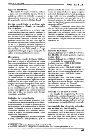 Título II - Po Crime
] Arts. 22 e 23
Coação resistível
Nos casos de coação resistível, embora
o fato seja considerado típico, ilícito e
culpável, poderá ser aplicada ao agente a
circunstância atenuante prevista no art. 65,
III, c, primeira parte, do Código Penal.
Estrita obediência a ordem, não
manifestamente ilegal, de superior
hierárquico
A estrita obediência a ordem, não
manifestamente ilegal, de superiorhierárquico
afasta a culpabilidade do agente em virtude de
não lhe ser exigível, nessas condições, um
comportamento conforme o direito. Para que
possa ser beneficiado com essa causa legal de
exclusãoda culpabilidade, épreciso, nos termos
do art. 22, a presença de vários requisitos, a
saber: a)queaordemsejaproferidaporsuperior
hierárquico; b) que essa ordem não seja
manifestamente ilegal; c) que o cumpridor da
ordem se atenha aos limites da ordem.
Hierarquia
Hierarquia é relação de Direito Público.
Para que a máquina administrativa possa
funcionar com eficiência, é preciso que exista
uma escala hierárquica entre aqueles que
detêm o poder de mando e seus
subordinados. Nesse sentido, Frederico
Marques, quando aduz que para que se possa
falarem obediênciahierárquica é preciso que
“exista dependência funcional do executor
da ordem dentro do serviço público, em
relação a quem lhe ordenou a prática do ato
.delituoso”.105 Isso quer dizer que não há
relação hierárquica entre particulares, como
no caso do gerente de uma agência bancária
e seus subordinados, bem como tal relação
inexiste nas hipóteses de temor reverenciai
entre pais e filhos óu mesmo entre líderes
religiosos e seus fiéis.
Objeção de consciência
Existem determinadas situações que
fazemcom que algumas pessoas se recusem,
terminantemente, a cumprirasdeterminações
legais em virtude de sua consciência. Muitas
vézes, preferem a morte a aviltar suas
convicções pessoais. Isso, de forma simpli­
ficada, é o que a doutrina reconhece como
objeção de consciência.
Bruno HeringerJúnior, dissertando sobre
o tema, esclarece, com perfeição, que “a
particularidade da escusa de consciência
reside na irresistibilidade, para o agente
individual, dos imperativos morais que segue,
o que pode provocar situações de conflito
verdadeiramente existenciais, não lhe
deixando margem de ação lícita, senão ao
custo de significativo comprometimento de
sua personalidade”.106
Cuidando a respeito do tema, determina
o inciso VIII do art. 5ada Constituição Federal
que ninguém será privado de direitos por
motivo de crença religiosa ou de convicção
filosófica ou política, salvose asinvocarpara
eximir-se de obrigação legal a todos imposta
e recusar-se a cumprirprestação alternativa,
fixada em lei.
Exclusão de ilicitude
CRedaçãodadapelaLei na7.209,de11/711984.)
Art. 23. Não há crime quando o agente
pratica o fato:
CRedaçãodadapelaLei na7.209, de11/7/1984.)
I - em estado de necessidade;
(IncluídopelaLei na7.209, de 11/7/1984.)
II - em legítima defesa;
CIncluídopelaLei na7.209, de 11/7/1984.)
III - em estrito cumprimento de dever
legal ou no exercício regular de direito.
CIncluídopelaLei na7.209, de 11/7/1984.)
Excesso punível
CIncluídopelaLei n&7.209, de 11/7/1984.)
Parágrafo único. O agente, em qualquer
das hipóteses deste artigo, responderá
pelo excesso doloso ou culposo.
CIncluídopelaLei na7.209, de 11/7/1984.)
Ilicitude ou antijuridicidade
É a relação de antagonismo, de contra­
riedade entrea conduta do agente e o ordena­
mento jurídico (ilicitude formal) que cause
lesão, ou exponha a perigo de lesão, um bem
juridicamente protegido (ilicitude material).
Necessidade do elemento subjetivo
nas causas de justificação
De acordo com aprecisa lição de Welzel,
“as causas dejustificaçãopossuem elementos
objetivos e subjetivos. Para ajustificação de
uma ação típica não basta que se deem os
elementos objetivos de justificação, senão
105MARQUES, José Frederico. Tratado de direito penal, v.ll, p. 310.
1“ HERINGER JÚNIOR, Bruno. Objeção de consciência e direito penal- Justificação e [imites, p. 118.
69
 