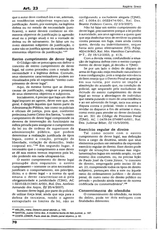 Art. 23
Rogério Greco
que o autor deve conhecê-los e ter, ademais,
as tendências subjetivas especiais de
justificação. Assim, por exempio, na legítima
defesa ou no estado de necessidade (justi-
ficante), o autor deverá conhecer os ele­
mentos objetivos de justificação (a agressão
atual ou o perigo atual) e ter a vontade de
defesa ou de salvamento. Se faltar um ou
outro elemento subjetivo de justificação, o
autor não sejustifica apesar da existência dos
elementos objetivos de justificação.”107
Estrito cumprimento de dever legal
O Código não se preocupou em definir o
conceito de estrito cumprimento de dever
legal, tal como procedeu com o estado de
necessidade e a legítima defesa. Contudo,
seus elementos caracterízadores podem ser
visualizados pela só expressão “estrito cum­
primento de dever legal”.
Aqui, da mesma forma que as demais
causas de justificação, exige-se a presença
de seus elementos objetivos e subjetivos.
Inicialmente, é preciso que haja um dever
legal imposto ao agente, dever este que, em
geral, é dirigido àqueles que fazem parte da
Administração Pública, tais como os policiais
-e oficiais de justiça, pois que, conforme
prelecionaJuarez Cirino dos Santos, “o estrito
cumprimento de dever legal compreende os
deveres de intervenção do funcionário na
esfera privada para assegurar o cumprimento
da lei ou de ordens de superiores dá
administração pública, que podem
determinar a realização justificada de tipos
legais, como a coação, privação de
liberdade, violação de domicílio, lesão
corporal etc.”108 Em segundo lugar, é
necessário que o cumprimento a esse dever
se dê nos exatos termos impostos pela lei,
não podendo em nada ultrapassá-los.
O estrito cumprimento do dever legai
pressupõe dois requisitos: o estrito
cumprimento ~ somente os atos necessários
justificam o comportamento, em princípio,
ilícito; e o dever legal - a norma da qual
emana o dever caracterizar-se-á pela
obrigatoriedade e juridicidade (TJMG, AC
1.0210.03.013401-4/001, Rel. Des. Antônio
Armando dos Anjos, DJ 25/4/2007).
Inexiste dever legal, p.orparte do policial,
de utilizar força letal, ainda que seja para a
defesa de terceiros, tendo o agente
extrapolado os limites da lei, não se
configurando a excludente alegada (TJMG,
AC 1.0054.01.0022474/001, Rel. Des.
Beatriz Pinheiro Caires, D J 2/2/2007).
Não há falar em estrito cumprimento do
dever legal, precisamente porque a lei proíbe
à autoridade, aos seus agentes e a quem quer
que seja desfechar tiros de revólver ou pistola
contra pessoas em fuga, mais ainda contra
quem, devida ou indevidamente, sequer
havia sido preso efetivamente (STJ, REsp.
402419/R0, Rei. Min. Hamilton Carvalhido,
6aT-, DJ 15/12/2003, p. 413).
Com a devida venia, confundindo a situa­
ção de legítima defesa com o estrito cumpri­
mento de dever iegal, já decidiu o TJMG:
Se por um lado o delito de disparo de
arma de fogo não exija resultado naturalístico
à sua configuração, pois a singular relevância
do bem enseja que o Direito Penal se antecipe
em sua tutela, por outro se impõe a
absolvição do acusado que, na condição de
policial, age amparado pela excludente de
iiicitude do estrito cumprimento do dever
legal ao tentar a abordagem de indivíduo
que estaria pulando o muro de uma residência
e ao ser advertido de longe, saca sua arma e
dispara contra o policial, vindo o mesmo a
revidar os disparos a fim de arrostar o mau,
como meio para atender ao dever declinado
no art. 301 do Código de Processo Penaí
(TJMG, AC 1.0479.04.074997-6/001, Rel.
Des. Judimar Biber, DJ 15/5/2009).
Exercício regular de direito
Tal como ocorre com o estrito
cumprimento de dever legal, sua definição
ficou a cargo da doutrina, sendo que seus
elementos podem ser extraídos da expressão
exercício regular de direito. Esse direitopode
surgir de situações expressas nas regu­
lamentações legais em sentido amplo, ou até
mesmo dos costumes, ou, na precisa lição
de Paulo José da Costa Júnior, “o conceito
de direito, empregado pelo inciso III do
art. 23, compreende todos os tipos de direito
subjetivo, pertençam eles a este ou àquele
ramo do ordenamento jurídico - de direito
penal, de outro ramo do direito público ou
privado - podendo ainda tratar-se de norma
codificada ou consuetudinária”.109
Consentimento do ofendido
O consentimento do ofendido, na teoria
do delito, pode ter dois enfoques com
finalidades diferentes:
wr WELZEL, Hans. Derecho penal alemân, p. 100.
,08SANTOS, Juarez Cirino dos. A moderna teoria do fato punível, p. 187.
108COSTA JÚNIOR, Paulo José da. Direito penal objetivo, p. 62.
70
 
