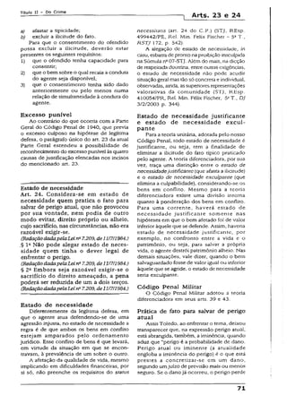 Título II - Do Crime
1 Arts. 23 e 24
a) afastar a tipicidade;
b) excluir a ilicitude do fato.
Para que o consentimento do ofendido
possa excluir a ilicitude, deverão estar
presentes os seguintes requisitos:
1) que o ofendido tenha capacidade para
consentir;
2) que o bem sobre o quai recaia a conduta
do agente seja disponível;
3) que o consentimento tenha sido dado
anteriormente ou pelo menos numa
relação de simultaneídade à conduta do
agente.
Excesso punível
Ao contrário do que ocorria com a Parte
Geral do Código Penal de 1940, que previa
o excesso culposo na hipótese de legítima
defesa, o parágrafo único do art. 23 da atua!
Parte Geral estendeu a possibilidade de
reconhecimento do excesso punível às quatro
causas de justificação elencadas nos incisos
do mencionado art. 23.
Estado de necessidade
Art. 24. Considera-se em estado de
necessidade quem pratica o fato para
salvar de perigo atuai, que não provocou
por sua vontade, nem podia de outro
modo evitar, direito próprio ou alheio,
cujo sacrifício, nas circunstâncias, não era
razoável exigir-se.
(RedaçãodadapelaLei nQ7.209,deli1711984.)
.§ Ia Não pode alegar estado de neces­
sidade quem tinha o dever legal de
enfrentar o perigo.
(RedaçãodadapelaLein&7.209, de11I7H984.)
§ 2C Embora seja razoável exigir-se o
sacrifício do direito ameaçado, a pena
poderá ser reduzida de um a dois terços.
(RedaçãodadapelaLeina7.209, de11/711984.)
Estado de necessidade
Diferentemente da legítima defesa, em
que o agente atua defendendo-se de uma
agressão injusta, no estado de necessidade a
regra é de que ambos os bens em conflito
estejam amparados pelo ordenamento
jurídico. Esse conflito de bens é que levará,
em virtude da situação em que se encon­
travam, à prevalência de um sobre o outro.
A afetação da qualidade de vida, mesmo
implicando em dificuldades financeiras, por
si só, não preenche os requisitos do status
necessitatis {art. 24 do C.P.) (STJ, REsp.
499442/PE, Rel. Min. Felix Fischer - 5a T.,
RSTJ 172, p. 542).
A alegação dc estado de necessidade, in
casu, esbarra de prontonaproibição insculpida
na Súmula na07-STj. Além do mais, na dicção
de respeitada dourrina, entre outrasexigências,
o estado de necessidade não pode acudir
situação geral mas tão só concreta e individual,
observadas, ainda, assupenores representações
valorativas da comunidade (STJ, REsp.
410054/PR, Rel. Min. Félix Fischer, 5ST., DJ
3/2/2003 p. 344).
Estado de necessidade justificante
e estado de necessidade excul-
pante
Para a teoria unitária, adotada pelo nosso
Código Penal, todo estado de necessidade é
justificante, ou seja, tem a finalidade de
eliminar a ilicitude do fato típico praticado
pelo agente. A teoria diferenciadora, por sua
vez, traça uma distinção entre o estado de
necessidadejustificante(que afasta a ilicitude)
e o estado de necessidade exculpante (que
elimina a culpabilidade), considerando-se os
bens em conflito. Mesmo para a teoria
diferenciadora existe uma divisão interna
quanto à ponderação dos bens em conflito.
Para uma corrente, haverá estado de
necessidade justificante somente nas
hipóteses em que o bem afetado foi de valor
inferior àquele que se defende. Assim, havena
estado de necessidade justificante, por
exemplo, no confronto entre a vida e o
patrimônio, ou seja, para salvar a própria
vida, o agente destrói patrimônio alheio. Nas
demais situações, vale dizer, quando o bem
salvaguardado fosse de valor iguai ou inferior
àqueie que se agride, o estado de necessidade
seria exculpante.
Código Penal Militar
O Código Penal Militar adotou a teoria
diferenciadora em seus arts. 39 e 43.
Prática de fato para salvar de perigo
atual
Assis Toledo, ao enfrentar o tema, deixou
transparecer que, na expressão perigo atua!,
está abrangida, também, a iminência, quando
aduz que “perigo é a probabilidade de dano.
Perigo atual ou iminente (a atualidade
engloba a iminência do perigo) é o que está
prestes a concretizar-se em um dano,
segundo umjuízo de previsão mais ou menos
seguro. Se o danojá ocorreu, o perigo perde
71
 