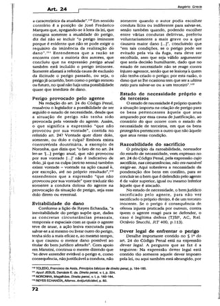Art. 24
Rogério Greco
a característica da atualidade”.‘10Em sentido
contrário é a posição de José Frederico
Marques que, apegando-se à letra da lei, que
consigna somente a atualidade do perigo,
diz daí não se incluir “o perigo iminente
porque é evidente que não se pode exigir o
requisito da iminência da realização db
dano”.111 Entendemos que .a razão se
encontra com a maioria dos autores, que
concluiu que na expressão perigo atual
também está incluído o perigo iminente.
Somente afastará á referida causa de exclusão
da ilicitude o perigo passado, ou seja, o
perigojá ocorrido, bem como o perigo remoto
ou futuro, no qual não haja uma possibilidade
quase que imediata de dano.
Perigo provocado pelo agente
Na redação do art. 24 do Código Penai,
ressalvou o legislador a possibilidade de ser
arguido o estado de necessidade, desde que
a situação de perigo não tenha sido
provocada pela vontade do agente. Assim,
o que significa a expressão “que não
provocou por sua vontade”, contida no
referido art. 24? Vontade quer dizer dolo,
somente, ou dolo e culpa? Embora exista
controvérsia doutrinária, a exemplo de
Noronha, que dizia que “o fato de no art. 24
ler-se ‘(...] perigo atual, que não provocou
por sua vontade {...]' não é indicativo de
dolo, já que na culpa (strícto sensu) também
existe vontade ~ vontade na ação causai é,
por exceção, até no próprio resultado”,1,2
entendemos que a expressão “que não
provocou por sua vontade” quer traduzir tão
somente a conduta dolosa do agente na
provocação da situação de perigo, seja esse
dolo direto ou eventual.
Evitabilidade do dano
Conforme a lição de Reyes Echandia, “a
inevitabilidade do perigo supõe que, dadas
as concretas circunstâncias pessoais,
temporais e espaciais com as quais o agente
teve de atuar, a ação lesiva executada para
salvar-se asimesmo ou livraroutro do perigo,
tenha sido a mais eficaz e, ao mesmo tempo,
a que causou o menor dano possível ao
titular do bem jurídico afetado”. Com apoio
em Manzini, continua o mestre dizendo que
“se deve entender evitável o perigo e, como
conseqüência, nãojustificável a conduta, não
somente quando o autor podia escolher
conduta lícita ou indiferente para salvar-se,
senão também quando, podendo escolher
entre várias condutas delitivas, preferiu
voluntariamente a mais grave ou a que
causava maior dano concluindo que
“em tais condições, se o perigo pode ser
evitado pela via da fuga, esta deve ser
escolhida, sem que seja válido argumentar
que seria decisão humilhante, dado que no
estado de necessidade não se reage contra
injusto agressor, senão que se lesion^ á quem
não tenha criado o perigo; por esta razão, o
dano que se lhe ocasiona temque ser a ultima
ratio para salvar-se ou a um terceiro”.113
Estado de necessidade próprio e
de terceiros
O estadode necessidade é próprio quando
a situação importa na criação de perigo para
os bens pertencentes àquele que atua
amparado por essa causa de justificação, ao
contrário do que ocorre com o estado de
necessidade de terceiros, em que os bens
protegidos pertencem a outro que não àquele
que atua nessa condição.
Razoabilidade do sacrifício
O princípio da razoabilidade, norteador
do estado de necessidade, vem expresso no
art. 24 do Código Penal, pela expressão cujo
sacrifício, nascircunstâncias, não erarazoável
exigir-se. Aqui sobreleva a necessidade da
ponderação dos bens em conflito, para se
concluirse o bem que é defendido pelo agente
é de valor superior, igual ou mesmo inferior
àquele que é atacado.
No estado de necessidade, o bemjurídico
sacrificado pelo agente, para não ver
sacrificado o próprio direito, é de um terceiro
inocente. Se o perigo é conseqüência de
ofensa injusta praticada por outrem, contra
quem o agente reage para se defender, o
caso é legítima defesa (TJSP, AC, Rel.
Octávio Stucchi, R T 400, p. 113).
Dever legal de enfrentar o perigo
Detalhe importante contido no § lc do
art. 24 do Código Penal está na expressão
dever legal. A pergunta que se faz é a
seguinte: Na expressão dever legal está
contido tão somente aquele dever imposto
pela lei, ou aqui também está abrangido, por
110TOLEDO, Francisco da Assis. Princípios básicos de direito penal, p. 184-185.
Apud JESUS, Damásio E. de. Direito penal, v. I, p. 324.
1,2NORONHA, Magalhães. Direito penal, v. I, p. 183-184.
113REYESECHANOÍA, Alfonso.Antijurídicidad, p. 80.
72
i
 