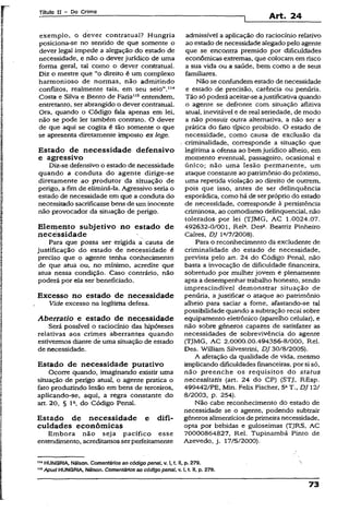 Título XI - Do Crime
Art. 24
exemplo, o dever contratual? Hungria
posiciona-se no sentido de que somente o
dever legal impede a alegação do estado de
necessidade, e não o dever jurídico de uma
forma gerai, tal como o dever contratual.
Diz o mestre que “o direito é um complexo
harmonioso de normas, não admitindo
conflitos, realmente tais, em seu seio”.114
Costa e Silva e Bento de Faria115entendem,
entretanto, ser abrangido o dever contratual.
Ora, quando o Código fala apenas em lei,
não se pode ler também contrato. O dever
de que aqui se cogita é tão somente o que
se apresenta diretamente imposto ex lege.
Estado de necessidade defensivo
e agressivo
Diz-se defensivo o estado de necessidade
quando a conduta do agente dirige-se
diretamente ao produtor da situação de
perigo, a fim de eiiminá-ia. Agressivo seria o
estado de necessidade em que a conduta do
necessitado sacrificasse bens de um inocente
não provocador da situação de perigo.
Elemento subjetivo no estado de
necessidade
Para que possa ser erigida a causa de
justificação do estado de necessidade é
preciso que o agente tenha conhecimento
de que atua ou, no mínimo, acredite que
atua nessa condição. Caso contrário, não
poderá por ela ser beneficiado.
Excesso no estado de necessidade
Vide excesso na legítima defesa.
Aberratio e estado de necessidade
Será possível o raciocínio das hipóteses
relativas aos crimes aberrantes quando
estivermos diante de uma situação de estado
de necessidade.
Estado de necessidade putativo
Ocorre quando, imaginando existir uma
situação de perigo atual, o agente pratica o
fato produzindo lesão em bens de terceiros,
aplicando-se, aqui, a regra constante do
art. 20, § Ia, do Código Penal.
Estado de necessidade e difi­
culdades econômicas
Embora não seja pacífico esse
entendimento, acreditamos serperfeitamente
admissível a aplicação do raciocínio relativo
ao estado de necessidade alegado pelo agente
que se encontra premido por dificuldades
econômicas extremas, que colocam em risco
a sua vida ou a saúde, bem como a de seus
familiares.
Não se confundem estado de necessidade
e estado de precisão, carência ou penúria.
Tão só poderá aceitar-se ajustificativa quando
o agente se defronte com situação aflitiva
atual, inevitável e de real seriedade, de modo
a não possuir outra alternativa, a não ser a
prática do fato típico proibido. O estado de
necessidade, como causa de exclusão da
criminalidade, corresponde a situação que
legitima a ofensa ao bem jurídico alheio, em
momento eventual, passageiro, ocasional e
único; não uma lesão permanente, um
ataque constante ao patrimônio do próximo,
uma repetida violação ao direito de outrem,
pois que isso, antes de ser delinqüência
esporádica, como há de ser próprio do estado
de necessidade, corresponde à persistência
criminosa, ao comodismo delinquencial, não
tolerados por lei (TJMG, AC 1.0024.07.
492632-0/001, Rel3. Desa. Beatriz Pinheiro
Caíres, DJ la/7/2008).
Para o reconhecimento da excludente de
criminalidade do estado de necessidade,
prevista pelo art. 24 do Código Penal, não
basta a invocação de dificuldade financeira,
sobretudo por mulher jovem e plenamente
apta a desempenhar trabalho honesto, sendo
imprescindível demonstrar situação de
penúria, a justificar o ataque ao patrimônio
alheio para saciar a fome, afastando-se tal
possibilidade quando a subtração recai sobre
equipamento eletrônico (aparelho celular), e
não sobre gêneros capazes de satisfazer as
necessidades de sobrevivência do agente
(TJMG, AC 2.0000.00.494356-8/000, Rei.
Des. William Silvestrini, DJ 30/8/2005).
A afetação da qualidade de vida, mesmo
implicando dificuldades financeiras, por si só,
não preenche os requisitos do status
necessitatis (art. 24 do CP) (STJ, REsp.
499442/PE, Min. Felix Fischer, 5aT„ DJ 12/
8/2003, p. 254).
Não cabe reconhecimento do estado de
necessidade se o agente, podendo subtrair
gêneros alimentícios de primeira necessidade,
opta por bebidas e guloseimas (TJRS, AC
70000864827, Rel. Tupinambá Pinto de
Azevedo, j. 17/5/2000).
m HUNGRIA, Nélson. Comentários ao código penal, v. I, t. II, p. 279.
" &Apud HUNGRIA, Nélson. Comentários ao código penal, v. I, t II, p. 279.
73
 