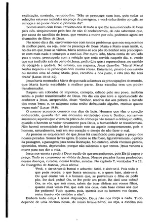 explicação, sorrindo, retrucou-lhe: “Não se preocupe com isso, pois todas as
refeições estavam incluídas no preço da passagem, e você tinha direito ao café, ao
almoço e ao jantar desde o primeiro dia”.
Somos assim com Deus. Privamo-nos de tudo o que Ele tem reservado de bom
para nós, simplesmente pelo fato de não O conhecermos, de não sabermos que,
por causa do sacrifício de Jesus, que venceu a morte por nós, podemos agora ser
chamados de filhos de Deus.
No nosso dia a dia, envolvemo-nos com tantos problemas que nos esquecemos
da melhor parte, ou seja, estar na presença de Deus. Marta e Maria eram irmãs, e,
no dia em que Jesus as visitou, Maria sentou-se aos pés do Senhor sem preocupar-
se com mais nada e começou a ouvi~Lo. Por outro lado, Marta corria de um lado
para o outro, preocupada com a refeição que seria servida naquele dia, e, vendo
que sua irmã não saía de perto de Jesus, pediu-Lhe que a repreendesse, no sentido
de obrigá-la a ajudá-la. No entanto, em resposta, Jesus disse-lhe: “Marta! Marta!
Andas inquieta e te preocupas com muitas coisas* Entretanto, pouco é necessário
ou mesmo uma só coisa; Maria, pois, escolheu a boa parte, e esta não lhe será
tirada” (Lucas 10:41-42).
Jesus havia mostrado a Marta de que nada adiantava as preocupações do mundo,
que Maria havia escolhido à melhor parte. Essa escolha tem um poder
transformador.
Zaqueu um cobrador de impostos, corrupto, odiado pelo seu povo, também
sentiu o poder transformador de Deus. No dia em que teve a oportunidade de
conhecer a Jesus, arrependido, disse: “Senhor, resolvo dar aos pobres a metade
dos meus bens; e, se nalguma coisa tenho defraudado alguém, restituo quatro
vezes mais” (Lucas 19:8).
O mesmo acontece conosco nos dias de hoje. Homens que têm o coração
endurecido, quando têm um encontro verdadeiro com o Senhor, tornam-se
amorosos; aqueles que vivem da prática de crimes já não tomam a delinquir; enfim,
quando o homem se voltar novamente para Deus, a humanidade se transformará.
Não haverá necessidade de leis punindo este ou aquele comportamento, pois o
homem, naturalmente, terá em seu coração o desejo de não fazer o mal.
As pessoas se esqueceram de que Jesus foi crucificado para pagar o preço dos
nossos pecados. Somos livres ágora. É como se Ele fosse, figurativamente, o preço
da passagem, a passagem para nossa libertação. N o entanto, ainda vivemos presos,
oprimidos, tristes, deprimidos,'porque não sabemos o que temos. Jesus venceu a
morte para nos dar a vida.
Jesus nos exorta a pedir a Deus aquilo de que necessitamos, pois Ele já pagou o
preço. Tudo se consumou na vitória de Jesus. Nossos pecados foram perdoados;
nossas doenças, curadas; nossas feridas, saradas. N o capítulo 7, versículos 7 a 12,
do Evangelho de Mateus, Jesus afirma:
“Pedi, e dar-se-vos-á; buscai e achareis; batei, e abrir-se-á. Pois todo o
que pede recebe; o que busca encontra; e, a quem bate, abrir-se-á.
Ou qual dentre vós é o homem que, se porventura o filho de pedir
pão, lhe dará pedra? Ou, se lhe pedir um peixe, lhe dará uma cobra?
Ora, se vós, que sois maus, sabeis dar boas dádivas aos vossos filhos,
quanto mais vosso Pai, que está nos céus, dará boas coisas aos que
lhe pedirem? Tudo quanto, pois, quereis que os homens vos façam,
assim fazei-o vós também a.eles”.
Embora tudo esteja à nossa disposição, Deus não nos força a nada. Tudo
depende de uma decisão nossa, de nosso livre-arbítrio, ou seja, a escolha nos
 