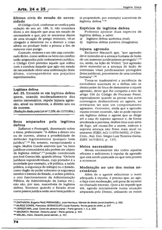 Arts. 24 e 25
Rogério Greco
Efeitos civis do estado de neces­
sidade
O Código Civil, conforme se verifica pela
redação do seu art. 188, Ií, não considera
ilícito o ato daquele que atua em estado de
necessidade e que, por se encontrar diante
de uma situação de perigo iminente, vê-se
obrigado a deteriorar ou a destruir a coisa
alheia ou produzir lesão a pessoa a fim de
remover esse perigo.
Contudo, embora o ato não seja conside­
rado ilícito, como ambos os bens em conflito
estão amparados pelo ordenamentojurídico,
o Código Civil permitiu àquele que sofreu
com a conduta daquele que agiu em estado
de necessidade obter uma indenização deste
último, correspondente aos prejuízos
experimentados.
Legítima defesa
Art. 25. Entende-se em legítima defesa
quem, usando moderadamente dos
meios necessários, repele injusta agres­
são, atual ou iminente, a direito seu ou
de outrem.
(RedaçãodadapelaLein° 7.209, de111711984.)
Bens amparados pela legítima
defesa
Zaffaroni e Pierangeli, dissertando sobre
o tema, prelecionam: “A defesa a direito seu
ou de outrem, abarca a possibilidade de
defender legitimamente qualquer bem
jurídico”.116 No entanto, excepcionando a
regra, Munoz Conde assevera que “os bens
jurídicos comunitários não podem ser objeto
de legítima defesa”,117posição corroborada
porJosé Cerezo Mir, quando afirma: “Os bens
jurídicos supraindividuais, cujo portador é a
sociedade (por exemplo, afé pública, a saúde
pública, a segurança do tráfego) ou o Estado,
como órgão do poder soberano (a segurança
exteriore interior do Estado, aordem pública,
o reto funcionamento da Administração
Pública, da Administração da Justiça etc.),
não são, por isso, suscetíveis de legítima
defesa. Somente quando o Estado atuar
como pessoajurídica serãoseus bensjurídicos
(a propriedade, por exemplo) suscetíveis de
legítima defesa.”118
Espécies de legítima defesa
Podemos apontar duas espécies- de
legítima defesa, a saber:
a) legítima defesa autêntica (real);
b) legítima defesa putativa (imaginária).
Injusta agressão
Esclarece Maurach que, “por agressão
deve entender-se a ameaça humana dé lesão
de um interessejuridicamente protegido”:119
ou, ainda, na lição de Welzel, “por agressão
deve entender-se a ameaça de lesão de
interesses vitais juridicamente protegidos
(bensjurídicos), proveniente de uma conduta
humana”.120
Torna-se inadmissível a incidência da
excludente suscitada se a defesa não se
desincumbe do ônus de demonstrar a injusta
agressão, dever que lhe competia a teor do
artigo 156 do Código de Processo Penal,
especialmente quando as provas nos autos
convergem desfavoráveis ao agente, ao
revelarem ter este um comportamento
agressivo. Outrossim, ainda que a agressão
injusta tivesse ocorrido, não se pode reputar
em legítima defesa o agente que se dirige
até a casa do suposto agressor e, de forma
imoderada eperversa, desfere tiros com arma
de fogo, até causar-ihe a morte, embora a
suposta ameaça não fosse mais atual ou
iminente (TJES; ACr 11070156952, 2aCâm.
Crim., Rei. Des. Sérgio Luiz Teixeira Gama;
DJES 16/7/2010, p. 137).
Meios necessários
Meios necessários são todos aqueles
eficazes e suficientes à repulsa da agressão
que está sendo praticada ou que está prestes
a acontecer.
Moderação no uso dos meios ne­
cessários
Além de o agente selecionar o meio
adequado à repulsa, é preciso que, ao agir,
o faça com moderação, sob pena de incorrer
no chamado excesso. Quer a lei impedir que
ele, agindo inicialmente numa situação
amparada pelo Direito, utilizando os meios
1,8ZAFFARONI, Eugênio Raúi; PIERANGEU, José Henrique. Manualde direitopenal brasileiro, p. 582.
1.7MUlsIOZCONDE, Francisco. BITENCOURT, Cezar Roberto. Teoria geraldo delito, p. 247.
1.8CEREZO MIR, José. Curso de derecho penal- Parte general, v. II, p. 209.
119MAURACH, Reinhart. Derecho penal- Parte general, p. 440.
150WELZEL, Hans. Derecho penal alemán, p. 101.
74
 