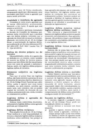 Título II - Do Crime
Art. 25
necessários, atue de forma imoderada,
ultrapassando aquilo que, efetivamente, seria
necessário para fazer cessar a agressão que
estava sendo praticada.
Atualidade e iminência da agressão
Considera-se como atual a agressão que
já esteja efetivamente acontecendo;
iminente, a seu turno, é aquela que está
prestes a acontecer.
Não se constata a apontada contradição
na decisão do Conselho de Sentença que,
embora tenha reconhecido que o paciente
agiu em defesa própria, entendeu que a
agressão da vitima não era atual ou iminente,
afastando, nos termos do art. 25 do Código
Penal, a caracterização da legítima defesa,
por ausência de um dos seus elementos (STJ,
HC 89513/SP, Rel2. Minâ. Laurita Vaz, 5a
T., Dje S/2/2010).
D efesa de direito próprio ou de
terceiro
Há possibilidades, ainda, de o agente não
só defender-se a si mesmo, como também
de intervir na defesa de terceira pessoa,
mesmo que esta última não lhe seja próxima,
como nos casos de amizade e parentesco.
Fala-se, assim, em legítima defesa própria e
legítima defesa de terceiros.
Elem ento subjetivo na legítim a
defesa
Para que se possa falar em legítima
defesa, não basta somente apresença de seus
elementos de natureza objetiva, descritos no
art. 25 do Código Penal. É preciso que, além
deles, saiba o agente que atua nessa
condição, ou, peío menos, acredita agir
assim, pois, caso contrário, não se poderá
cogitar de exclusão da ilicitude de sua
conduta, permanecendo esta, ainda, contrária
ao ordenamento jurídico.
Legítim a defesa e agressão de
inim putáveis
Embora exista controvérsia doutrinária,
serápossível a legítima defesa contraagressão
praticada por inimputável.
Legítim a defesa recíproca
Pela simples leitura do art. 25 do Código
Penal verifica-se a total impossibilidade de
ocorrer a chamada legítima defesa recíproca
(autêntica versus autêntica). Isso porque as
121MASSON, Cleber. Direito penal - Parte geral, p. 391
duas agressões são injustas, não se cogitando,
nessa hipótese, em legítima defesa, pois
ambas as condutas são contrárias ao
ordenamento jurídico. Somente poderá ser
aventada a hipótese de legítima defesa se
um dos agentes agredir injustamente o outro,
abrindo-se ao ofendido a possibilidade de
defender-se legitimamente.
Legítim a defesa putativa versus
legítima defesa autêntica (real)
Não obstante a impossibilidade de
falarmos em legítima defesa recíproca quando
ocorrerem, simultaneamente, duas agressões
injustas, não podemos negar a possibilidade
de coexistirem uma legítima defesa putativa
e uma legítima defesa real.
Legítim a defesa versus estado de
n ecessidade
Embora não se possa falar em legítima
defesa recíproca (autêntica versus autêntica),
seria possível cogitar de situação em que um
dos agentes atue em legítima defesa e o outro
em estado de necessidade? Absolutamente
não. Isso porque aquele que age em estado
de necessidade pratica uma conduta
amparada pelo ordenamentojurídico, mesmo
que esta conduta venha ofender bens
também juridicamente protegidos.
Legítima defesa contra a multidão
Cleber Masson assevera que “prevalece
o entendimento pela sua admissibilidade, pois
o instituto da legítima defesa reclama tão
somente uma agressão injusta, atual ou
iminente, a direito próprio ou alheio,
emanada de seres humanos, pouco
importando sejam eles individualizados ou
não”.Bm sentido contrário, aponta a opinião
de Vincenzo La Medica, para quem o
comportamento de defesa contra a multidão
configura estado de necessidade”12'.
Excesso na legítima defesa
O excesso, segundo o parágrafo único
do art. 23 do Código Penal, pode ser
considerado doloso ou culposo.
Diz-se doloso o excesso em duas
situações:
a) quando o agente, mesmo depois de
fazer cessar a agressão, continua o
ataque porque quer causar mais lesões
ou mesmo a morte do agressor inicial
(excesso doloso em sentido estrito); ou
75
 