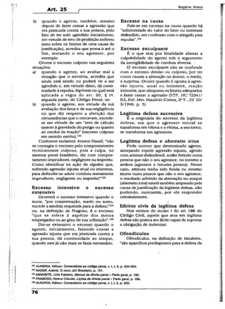Art. 25
Rogério Greco
b) quando o agente, também, mesmo
depois de fazer cessar a agressão que
era praticada contra a sua pessoa, pelo
fato de ter sido agredido inicialmente,
em virtude de erro de proibição indireto
(erro sobre os limites de uma causa de
justificação), acredita que possa ir até o
fim, matando o seu agressor, por
exemplo.
Ocorre o excesso culposo nas seguintes
situações:
a) quando o agente, ao avaliar mal a
situação que o envolvia, acredita que
ainda está sendo ou poderá vir a ser
agredido e, em virtude disso, dá conti­
nuidade à repulsa, hipótese na qual será
aplicada a regra do art. 20, § Ia,
segunda parte, do Código Penal; ou
b) quando o agente, em virtude da má
avaliação dos fatos e da sua negligência
no que diz respeito a aferição das
circunstâncias que o cercavam, excede-
se em virtude de um “erro de cálculo
quanto à gravidade do perigo ou quanto
ao modus da reação” (excesso culposo
em sentido estrito).122
Conforme esclarece Aramis Nassif, “não
se consagra o excesso pelo comportamento
tecnicamente culposo, pois a culpa, no
sistema penal brasileiro, diz com compor­
tamento imprudente, negligente ou imperito.
Como identificar na ação de alguém que,
sofrendo agressão injusta atuai ou iminente,
para defender-se adote conduta meramente
imprudente, negligente ou imperita?”123
Excesso intensivo e excesso
extensivo
Ocorrerá o excesso intensivo quando o
autor, “por consternação, medo ou susto,
excede a medida requerida para a defesa;”124
ou, na definição de Fragoso, é o excesso
“que se refere à espécie dos meios
empregados ou ao grau de sua utilização”.tas
Diz-se extensivo o excesso quando o
agente, inicialmente, fazendo cessar a
agressão injusta que era praticada contra a
sua pessoa, dá continuidade ao ataque,
quando estejá não mais se fazia necessário.
Excesso na causa
Fala-se em excesso na causa quando há
“inferioridade do valor do bem ou interesse
defendido, em confronto com o atingidopela
repulsa”.125
Excesso excuipante
É o que tem por finalidade afastar a
culpabilidade do agente sob o argumento
da inexigibilidade de conduta diversa. •
O excesso excuipante não se confunde
com o excesso doloso ou culposo,,'por ter
como causas a alteração no ânimo, o medo,
a surpresa. Ocorre quando é oposta à agres­
são injusta, atual ou iminente, reação
intensiva, que ultrapassaos limites adequados
a fazer cessar a agressão (STF, HC 72341/
RS, Rel. Min. Maurício Correa, 2aT., DJ 20/
3/1998, p. 5).
Legítima defesa sucessiva
É a originária do excesso da legítima
defesa, em que o agressor inicial se
transforma em vítima e a vítima, a seu turno,
se transforma em agressora.
Legítima defesa e aberratio ictus
Pode ocorrer que determinado agente,
almejando repelir agressão injusta, agindo
com animus deíendendi, acabe ferindo outra
pessoa que não o seu agressor, ou mesmo a
ambos (agressor e terceira pessoa). Nesse
caso, embora tenha sido ferida ou mesmo
morta outra pessoa que não o seu agressor,
o resultado advindo da aberração no ataque
(aberratioictus) estarátambém amparado pela
causa dejustificação da legítima defesa, não
podendo, outrossim, por ele responder
criminaimente.
Efeitos civis da legítima defesa
Nos termos do inciso I do art. 188 do
Código Civil, aquele que atua em legítima
defesa não praticaatoilícito capaz de suportar
a obrigação de indenizar.
Ofendículos
Ofendículos, na definição de Mirabete,
“são aparelhos predispostos para a defesa da
122HUNGRIA, Nélson. Comentários ao código penai, v. I, t. il, p. 304-305.
123NASSIF, Aramis. O novo JúriBrasileiro, p. 151.
124MIRABETE, Júlio Fabbrínl. Manualde direito penal- Parte geral, p. 182.
125FRAGOSO, Heleno Cláudio. Lições de direito penal- Parte gera!, p. 188.
129HUNGRIA, Nélson. Comentários ao código penal, v. I, t. II, p. 305.
76
i
 