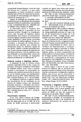 Títuio II - Do Crime
Art. 25
propriedade (arame farpado, cacos de vidro
em muros etc.) visíveis e a que estão
equiparados os ‘meios mecânicos* ocultos
(eletrificação de fios, de maçanetas de portas,
a instalação de armas prontas para disparar à
entrada de intrusos etc.)”.127
Apesar da definição do renomado autor,
entendemos queosofendículos não seprestam
somente à defesa do patrimônio, mas também
à vida, à integridade física etc., daqueles que
os utilizam como artefato de defesa.
A discussão maior a respeito dos
ofendículos cinge-se à apuração de sua
natureza jurídica. Hungria os considerava
como uma situação de legítima defesa
preordenada. Isso porque os instrumentos
somente agiriam quando os bens estivessem
sendo agredidos e, dessa forma, já haveria
uma situação de defesa legítima. Outcos, ao
contrário, a exemplo de Aníbal Bruno,
entendem que aqueles que utilizam os
ofendículos atuam no exercício regular de
um direito. Afirma o mestre pernambucano
que “a essa mesma categoria de exercício de
um direito pertence o ato do indivíduo que,
para defender a sua propriedade, cerca-a de
vários meios de proteção, as- chamadas
defesas predispostas ou oífendicula".128
Habeas corpus e legítima defesa
A alegação de que as vítimas teriam
iniciado a agressão contra co réu, a qual, em
princípio, seria aptaa configurar a excludente
de legítima defesa, bem como o pedido
visando à declaração da atipicidade da
conduta, são matérias insuscetíveis de exame
na via do habeas corpus, por demandarem
análise de prova (STF, RHC 90524/SC, Rel.
Min. Joaquim Barbosa, 2aT., DJ 9/5/2008).
As alegações relativas à legítima defesa
são insuscetíveis de ser analisadas na via
estreita do habeas corpus, por demandar
profunda inserção e valoração das provas
produzidas, inviável no procedimento eleito
pelos impetrantes (STJ, HC 42559/PE, Rel.
Min. Arnaldo Esteves Lima, 5aT., DJ 24/4/
2006, p. 420).
Absolvição sumária
O art. 415, caput e incisos, do Código
de Processo Penal, com a nova redação que
lhes foi dada pela Lei nB 11.689, de 9 de
junho de 2008, preveem a absolvição
sumária do agente que havia sido denun­
ciado pela prática, em tese, de crime da com­
petência do Tribunal do Júri, dizendo, verbis-.
Art. 415. O juiz, fundamentadamente,
absolverá desde logo o acusado, quando:
I —provada a inexistência do fato;
II—provado não serele autoroupartícipe
do fato;
líl —o fato não constituirinfração penal;
IV - demonstrada causa de isenção de
pena ou de exclusão do crime.
Parágrafo único. Não se aplica o disposto
no inciso IV do caput deste artigo ao caso
de inimputabilidade prevista no caput do
art. 26 do Decreto-Lei n? 2.848, de 7 de
dezembro de 1940 - Código Penal, salvo
quando esta for a única tese defensiva.
Em se tratando de crime afeto à compe­
tência do Tribunal do Júri, ojulgamento pelo
Tribunal Popular só pode deixar de ocorrer,
provada a materialidade do delito, caso se
verifique ser despropositada a acusação,
porquanto aqui vigora o princípio in dubio
pro societate. Absolvição sumária por
legítima defesa, na firme compreensão da
jurisprudência e doutrina pátrias, somente há
de ter lugar, quando houver prova unívoca
da excludente, a demonstrá-la de forma
peremptória. (HC 25858/RS, 6aTurma, Rel.
Min. Hamilton Carvalhído, DJ de l 2/8/2005)
(STJ, HC 99194/PE, Rel. Min. Felix Fischer,
5aT-, Dje 18/8/2008).
Sendo segura a prova de que a ação
policial foi legítima, não se pautando por
qualquer excesso ou falhas na sua execução,
estando inteiramente configurada a legítima
defesa, não há por que se pronunciar o
denunciado, devendo a questão sercomposta
desde logo com sua absolvição sumária
(TJMG, AC 1.0024.02.630010-3/001, Rel.
Des. Sérgio Braga, DJ 5/12/2003).
Pronúncia e legitima defesa
O art. 413 e seu § Ia do Código de
Processo Penal, com a nova redação que
lhes foi dada pela Lei n° 11.689, de 9 de
junho de 2008, no que diz respeito à
pronúncia do acusado, dizem, verbis:
Art. 413. O juiz, fundamentadamente,
pronunciará o acusado, se convencido da
materialidade do fato e da existência de
indícios suficientes de autoria ou de
participação.
127MIRABETE, Júlio Fabbrini. Manualda direito penai - Parte gera!, p. 130.
“ * BRUNO, Anibai. Direito penal- Parte geral, t. II, p. 9.
77
 