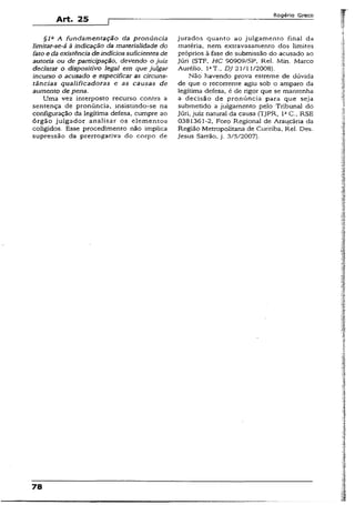 Art. 25
Rogério Greco
§la A fundamentação da pronúncia
limitar-se-á à indicação da materialidade do
fato e da existência de indícios suficientes de
autoria ou de participação, devendo o juiz
declarar o dispositivo legal em que julgar
incurso o acusado e especificar as circuns­
tâncias qualificadoras e as causas de
aumento de pena.
Uma vez interposto recurso contra a
sentença de pronúncia, insístíndo-se na
configuração da legítima defesa, cumpre ao
órgão julgador analisar os elementos
coligídos. Esse procedimento não implica
supressão da prerrogativa do corpo de
jurados quanto ao julgamento final da
matéria, nem extravasamento dos limites
próprios à fase de submissão do acusado ao
Júri (STF, HC 90909/SP, Rei. Min. Marco
Aurélio, IaT., DJ 21/11/2008).
Não havendo prova estreme de dúvida
de que o recorrente agiu sob o amparo da
legítima defesa, é de rigor que se mantenha
a decisão de pronúncia para que seja
submetido a julgamento pelo Tribunal do
júri, juiz natural da causa (TJPR, IaC., RSE
0381361-2, Foro Regional de Araucária da
Região Metropolitana de Curitiba, Rel. Des.
Jesus Sarrão, j. 3/5/2007).
 