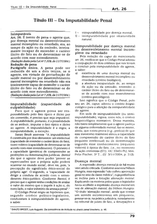 Título III - Da Imputabilidade Penal
Art, 26
Título III - Da Imputabilidade Penal
Inimputáveis
Art. 26. É isento de pena o agente que,
por doença mental ou desenvolvimento
mental incompleto ou retardado, era, ao
tempo da ação ou da omissão, inteira­
mente incapaz de entender o caráter
ilícito do fato ou de determinar-se de
acordo com esse entendimento.
(RedaçãodadapelaLeins7.209, de11/7/1984.J
Redução de pena
Parágrafo único. A pena pode ser
reduzida de um a dois terços, se o
agente, em virtude de perturbação de
saúde mental ou por desenvolvimento
mental incompleto ou retardado não era
inteiramente capaz de entender o caráter
ilícito do fato ou de determinar-se de
acordo com esse entendimento.
(RedaçãodadapelaLeina7.209, de11/7/1984.)
Im putabilidade (capacidade de
culpabilidade)
Para que o agente possa ser res­
ponsabilizado pelo fato típico e ilícito por
ele cometido, é preciso que seja imputável.
A imputabilidade, portanto, é a possibilidade
de se atribuir, imputar o fato típico e ilícito
ao agente. A imputabilidade é a regra; a
inimpurabilidade, a exceção.
Sanzo Brodt assevera: “A imputabilidade
é constituídapordois elementos: umintelectual
(capacidadedeentenderocaráterilícitodo fato),
outro volitivo (capacidade de determinar-se de
acordo com esse entendimento). O primeiro é
a capacidade (genérica) de compreender as
proibições ou determinaçõesjurídicas. BettioJ
diz que o agente deve poder ‘prever as
repercussões que a própria ação poderá
acarretar no mundo social’, deve ter, pois, ‘a
percepção do significado ético-social do
próprio agir’. O segundo, a ‘capacidade de
dirigir a conduta de acordo com o enten­
dimento ético-jurídico. Conforme Beniol, é
precisoque o agentetenhacondições de avaliar
o valor do motivo que o impele à ação e, do
outrolado, o valorinibitórioda ameaça penal”.'
O Código Penal erigiu as hipóteses que,
segundo critério político-legislativo.
conduziriam à inimpurabilidade do agente,
a saber:
I - inimpurabilidade por doença mental;
II - inimputabilidade por imaturidade
natural.
Inimputabilidade por doença mental
ou desenvolvimento mental incom­
pleto ou retardado
Pela redação do caput do mencionado
art. 26, verifica-se que o Código Penal adotou
a conjugação de dois critérios que nos levam
a concluir pela inimputabilidade do agente,
a saber:
a) existência de uma doença mental ou
desenvolvimento mental incompleto ou
retardado (critério biológico);
b) a absoluta incapacidade de, ao tempo
da ação ou da omissão, entender o
caráter ilícito do fato ou de determinar-
se de acordo com esse entendimento
(critério psicológico).
Isso significa que o Código Penal, pelo
seu art. 26, caput, adotou o critério biopsi-
cológico para a aferição da inimputabilidade
do agente.
Em sede de inimputabilidade (ou semi-
ímputabilidade), vigora, entre nós, o critério
biopsícológico normativo. Dessa maneira,
não basta simplesmente que o agente padeça
de alguma enfermidade mental, faz-se mister,
ainda, que exista prova (v . g perícia) de que
este transtorno realmente afetou a capacidade
de compreensão do caráter ilícito do fato
(requisito intelectual) ou de determinação
segundo esse conhecimento (requisito
volitivo) à época do fato, i.e., no momento
da ação criminosa (STJ, HC 33401/RJ, Min.
Felix Fischer, 5* T., DJ 3/1 1/2004, p. 212).
D oença mental
A expressão doença mentaljá de há muito
vemsendo criticada. Conforme asseveraNélson
Hungria, essaexpressão “não colheu aprovação
geral no seio dadasse médica”,cujapreferência
se inclina para a locução alienação mental.
Explicando os motivos pelos quais o legislador
havia acolhido a expressão doença mental em
vez de alienação mental, diz Nélson Hungria:
“O título ‘alienação mental’, ainda que tivesse
um sentido incontroverso em psiquiatria,
prestar-se-ia, na práticajudiciária, notadamente
no tribunal de juizes de fato, a deturpações e
1SANZO BRODT, LuísAugusto. Da consciência da ilicitude no direito penalbrasileiro, p. 46.
79
 