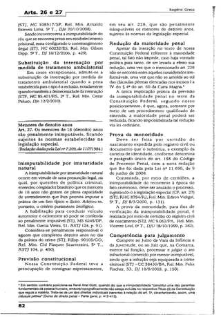 Arts. 26 e 27
Rogério Greco
(STJ, HC 108517/SP, Rel. Min. Arnaldo
Esteves Lima, 5aT., DJe 20/10/2008).
Sendo incontroversa ainimputabilidadedo
réu que se encontra preso em estabelecimento
prisional, resta configurado o constrangimento
ilegal (STJ, HC 60232/ES, Rel. Min. Gilson
Dipp, 5aT., DJ 18/12/2006, p. 429).
Substituição da internação p or
medida de tratamento ambulatorial
Em casos excepcionais, admite-se a
substituição da internação por medida de
tratamento ambulatorial quando a pena
estabelecidaparaotipoéareclusão, notadamente
quandomanifestaadesnecessidadedainternação
(STF, HC 85.401/RS, 2a T.t Rel. Min. Cezar
Peluso, DJe 12/2/2010).
Menores de dezoito anos
Art. 27. Os menores de 18 (dezoito) anos
são penalmente inimputáveis, ficando
sujeitos às normas estabelecidas na
legislação especial.
(RedaçãodadapelaLeina7.209, de11/7/1984.)
Inim putabilidade por im aturidade
natural
A inimputabilidadepor imaturidade natural
ocorre em virtude de uma presunção légal, nà
qual, por questões de política criminal,
entendeuolegisladorbrasileiroque os menores
de 18 anos não gozam de plena capacidade
de entendimento que lhes permita imputar a
prática de um fato típico e ilícito. Adotou-se,
portanto, o critério puramente biológico.
A habilitação para conduzir veículo
automotor e ciclomotor só pode se conferida
ao penalmente imputável (STJ, MS 6245/DF,
Rel. Min. Garcia Vieira, Sl, R$TJ 124, p. 91).
Considera-se penalmente responsável o
agente que completou dezoito anos no dia
da prática do crime (STJ, REsp. 90105/G0,
Rel. Min. Cid Flaquer Scartezzini, 5a T.,
RSTJ 104, p. 450).
Previsão constitucional
Nossa Constituição Federal teve a
preocupação de consignar expressamente,
em seu art. 228, que são penalmente
inimputáveis os menores de dezoito anos,
sujeitos às normas da legislação especial.
R edução da m aioridade penal
Apesar da inserção no texto de nossa
Constituição Federal referente à maioridade
penal, tal fato não impede, caso haja vontade
política para tanto, de ser levada a efeito sua
redução, uma vez que o mencionado art. 228
nãose encontraentreaqueles considerados irre-
formáveis, uma vez que não se amolda ao rol
das cláusulas pétreas elencadas nos incisos I a
IV do § 4a do art. 60 da Cana Magna.4
A única implicação prática da previsão
da inimputabilidade penal no texto da
Constituição Federal, segundo nosso
posicionamento, é que, agora, somente por
meio de um procedimento qualificado de
emenda, a maioridade penai poderá ser
reduzida, ficando impossibilitada tal redução
via lei ordinária.
Prova da menoridade
Deve ser feita por certidão de
nascimento expedida pelo registro civil ou
documento que o substitua, a exemplo da
carteira de identidade, conforme determina
o parágrafo único do art. 155 do Código
de Processo Penal, com a nova redação
que lhe foi dada pela Lei ns 11.690, de 9
de junho de 2008.
Constatada, por meio de certidões, a
inimputabilidade do recorrente à época do
fato criminoso, deve ser anulado o processo,
sujeitando-o à legislação especial (CP, art, 27)
(STJ, RHC 8784/RJ, Rel. Min. Edson Vidigal,
5a T., DJ 8/3/2000, p. 131).
A prova da menoridade, para fins de
verificação da inimputabilidade penal, é
realizada pormeio de certidão do registro civil
de nascimento (STJ, HC 9.062/PA, Rel. Min.
Vicente Leal, 6aT., DJU 18/10/1999, p. 282).
Com petência para julgam ento
Compete ao Juízo da Vara da Infância e
da Juventude, ou ao Juiz que, na Comarca,
exerce tal função, processar e julgar o ato
infracional cometido por menor inimputável,
ainda que a infração seja equiparada a crime
eleitoral (STJ - CC 38430/BA, Rel. Min. Felix
Fischer, S3, DJ 18/8/2003, p. 150).
4Em sentido contrário posiciona-se René Ariet Dotti, quando diz que a inimputabilidade “constitui uma das garantias
fundamentais da pessoa humana, emboratopograficamente não esteja incluídano respectivo Titulo (II) da Constituição
que regula a matéria. Trata-se de umdos direitos individuais inerentes à relação do art. 5», caracterizando, assim, uma
cláusula pétrea’ (Curso de direito penal - Parte geral, p. 412-413).
82
 