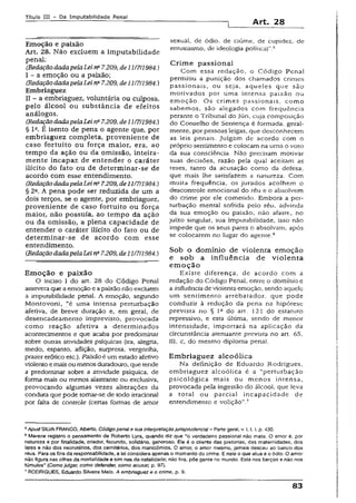 Título IH - Da Imputabilidade Penai
Art. 28
Emoção e paixão
Art» 28. Não excluem a imputabilidade
penal:
(RedaçãodadapelaLeina7.209, de11/7/1984.)
I - a emoção ou a paixão;
(RedaçãodadapelaLeina7.209, deli !7/l984.)
Embriaguez
II - a embriaguez, voluntária ou culposa,
pelo álcool ou substância de efeitos
análogos.
(RedaçãodadapelaLeirta7.209, de11/7/1984.)
§ Ia. È isento de pena o agente que, por
embriaguez completa, proveniente de
caso fortuito ou força maior, era, ao
tempo da ação ou da omissão, inteira­
mente incapaz de entender o caráter
ilícito do fato ou de determinar-se de
acordo com esse entendimento.
(RedaçãodadapelaLei na7.209, de 11/7/1984.)
§ 22. A pena pode ser reduzida de um a
dois terços, se o agente, por embriaguez,
proveniente de caso fortuito ou força
maior, não possuía, ao tempo da ação
ou da omissão, a plena capacidade de
entender o caráter ilícito do fato ou de
determinar-se de acordo com esse
entendimento.
tRedaçãodadapelaLei na7.209, de 11/7/1984.)
Em oção e paixão
O inciso I do art. 28 do Código Penal
assevera que aemoção e apaixão não excluem
a imputabilidade penal. A emoção, segundo
Montovoní, “é uma intensa perturbação
afetiva, de breve duração e, em geral, de
desencadeamento imprevisto, provocada
como reação afetiva a determinados
acontecimentos e que acaba por predominar
sobre outras atividades psíquicas (ira, alegria,
medo, espanto, aflição, surpresa, vergonha,
prazer erótico etc.). Paixãoé um estado afetivo
violentoemais oumenos duradouro, que tende
a predominar sobre a atividade psíquica, de
forma mais ou menos alastrante ou exclusiva,
provocando algumas vezes alterações da
conduta que pode tomar-se de todo irraciona!
por falta de controle (certas formas de amor
sexual, de ódio, de ciúme, de cupidez, de
entusiasmo, de ideologia política)".5
Crim e passional
Com essa redação, o Código Penal
permitiu a punição dos chamados crimes
passionais, ou seja, aqueies que são
motivados por uma intensa paixão ou
emoção. Os crimes passionais, como
sabemos, são alegados com frequência
perante o Tribunal do Júri. cuja composição
do Conseiho de Sentença é formada, geral­
mente, por pessoas leigas, que desconhecem
as leis penais, julgam de acordo com o
próprio sentimento e colocam na urna o voto
da sua consciência. Não precisam motivar
suas decisões, razão pela qual aceitam as
teses, tanto da acusação como da defesa,
que mais lhe satisfazem a natureza. Com
muita frequência, os jurados acolhem o
descontrole emocionai do réu e o absolvem
do crime por ele cometido. Embora a per­
turbação mental sofrida pelo réu, advinda
da sua emoção ou paixão, não afaste, no
juízo singular, sua imputabilidade, isso não
impede que os seus pares o absolvam, após
se colocarem no lugar do agente.6
Sob o domínio de violenta emoção
e sob a influência de violenta
em oção
Existe diferença, de acordo com a
redação do Código Penal, entre o domínio e
a influênciade violenta emoção, sendo aquele
um sentimento arrebatador, que pode
conduzir a redução da pena na hipótese
prevista no § Ia do art. 121 do estatuto
repressivo, e esta última, sendo de menor
intensidade, importará na aplicação da
circunstância atenuante prevista no art. 65,
III, c, do mesmo diploma penai.
Em briaguez alcoólica
Na definição de Eduardo Rodrigues,
embriaguez alcoólica é a “perturbação
psicológica mais ou menos intensa,
provocada pela ingestão do álcool, que ieva
a tota! ou parcial incapacidade de
entendimento e volição”.7
5Apud SILVAFRANCO, Alberto. Código penal e sua Interpretaçãojurisprudência}- Parte gera), v.!, 1.1, p. 430.
6Merece registro o pensamento de Roberto Lyra, quando diz que “o verdadeiro passional não mata. O amor é, por
natureza e por finalidade, criador, fecundo, solidário, generoso. Eie é o cliente das pretorias, das maternidades, dos
lares e não dos necrotérios, dos cemitérios, dos manicômios. O amor, o amor mesmo, jamais desceu ao banco dos
réus. Para os fins da responsabilidade, a lei considera apenas o momento do crime. Enele o que atua é o ódio. O amor
não figura nas cifras da mortalidade e sim nas da natalidade; não tira, põe gente no mundo. Está nos berços e não nos
túmulos" (Como julgar, como defender, como acusar, p. 97).
7RODRIGUES, Eduardo Silveira Meio. A embriaguez e o crime, p. 9.
83
 
