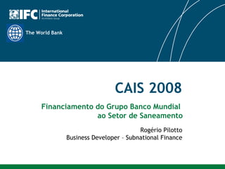 CAIS 2008 Rogério Pilotto Business Developer – Subnational Finance Financiamento do Grupo Banco Mundial  ao Setor de Saneamento 