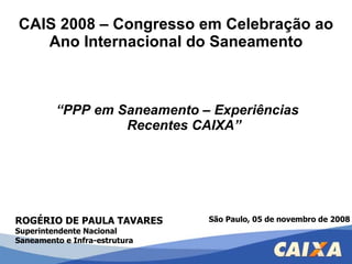 CAIS 2008 – Congresso em Celebração ao Ano Internacional do Saneamento ,[object Object],ROGÉRIO DE PAULA TAVARES Superintendente Nacional Saneamento e Infra-estrutura São Paulo, 05 de novembro de 2008 