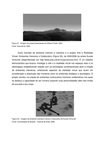 Figura 01 - Imagem do projeto Desertesejo de Gilberto Prado, 2000.
Fonte: Itaucultural, 2009.



        Outro exemplo de ambiente imersivo e interativo é o projeto Arte e Realidade
Virtual: Ambientes Imersivos e Colaborativo (Figura 02), de 2003/2006 da artista Suzete
Venturelli (disponibilizado em http://www.arte.unb.br/museu/animac.htm). É um trabalho
teórico/prático que buscou investigar a arte e a realidade virtual nos espaços reais e no
ciberespaço estabelecendo relação com as tecnologias contemporâneas para a criação
de ambientes interativos, enfatizando aspectos da realidade virtual que levam em
consideração a dissolução das fronteiras entre os ambientes biológico e tecnológico. O
projeto resultou na criação de ambientes multiusuários imersivos colaborativos nos quais
se destaca a capacidade do ser humano expandir suas personalidades além dos limites
de sua pele e seu corpo.




Figura 02 – Imagem do ambiente interativo imersivo multiusuário de Suzete Venturelli.
Fonte: Universidade de Brasília – Instituto de Artes, 2009.
 