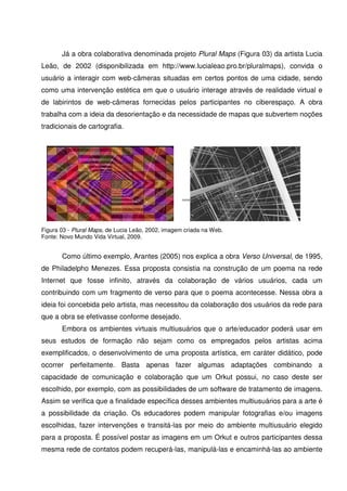 Já a obra colaborativa denominada projeto Plural Maps (Figura 03) da artista Lucia
Leão, de 2002 (disponibilizada em http://www.lucialeao.pro.br/pluralmaps), convida o
usuário a interagir com web-câmeras situadas em certos pontos de uma cidade, sendo
como uma intervenção estética em que o usuário interage através de realidade virtual e
de labirintos de web-câmeras fornecidas pelos participantes no ciberespaço. A obra
trabalha com a ideia da desorientação e da necessidade de mapas que subvertem noções
tradicionais de cartografia.




Figura 03 - Plural Maps, de Lucia Leão, 2002, imagem criada na Web.
Fonte: Novo Mundo Vida Virtual, 2009.


       Como último exemplo, Arantes (2005) nos explica a obra Verso Universal, de 1995,
de Philadelpho Menezes. Essa proposta consistia na construção de um poema na rede
Internet que fosse infinito, através da colaboração de vários usuários, cada um
contribuindo com um fragmento de verso para que o poema acontecesse. Nessa obra a
ideia foi concebida pelo artista, mas necessitou da colaboração dos usuários da rede para
que a obra se efetivasse conforme desejado.
       Embora os ambientes virtuais multiusuários que o arte/educador poderá usar em
seus estudos de formação não sejam como os empregados pelos artistas acima
exemplificados, o desenvolvimento de uma proposta artística, em caráter didático, pode
ocorrer perfeitamente. Basta apenas fazer algumas adaptações combinando a
capacidade de comunicação e colaboração que um Orkut possui, no caso deste ser
escolhido, por exemplo, com as possibilidades de um software de tratamento de imagens.
Assim se verifica que a finalidade específica desses ambientes multiusuários para a arte é
a possibilidade da criação. Os educadores podem manipular fotografias e/ou imagens
escolhidas, fazer intervenções e transitá-las por meio do ambiente multiusuário elegido
para a proposta. É possível postar as imagens em um Orkut e outros participantes dessa
mesma rede de contatos podem recuperá-las, manipulá-las e encaminhá-las ao ambiente
 
