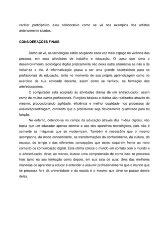caráter participativo e/ou colaborativo como se vê nos exemplos dos artistas
anteriormente citados.


CONSIDERAÇÕES FINAIS


         Como se vê, as tecnologias estão ocupando cada vez mais espaço na vivência das
pessoas, em suas atividades de trabalho e educação. O curso que toma o
desenvolvimento tecnológico digital praticamente não deixa outra alternativa se não a de
incluir-se a ele. A informatização passa a ser uma grande necessidade para os
profissionais da educação, tanto no momento de sua própria aprendizagem como no
exercício de sua atividade docente, assim como se verificou na formação dos
arte/educadores.
         O computador está acoplado às atividades diárias de um arte/educador, assim
como de muitos outros profissionais. Funções básicas e diárias são realizadas através do
mesmo, proporcionando agilidade, eficiência e melhor qualidade nos processos de
ensino/aprendizagem, contando que o profissional seja devidamente qualificado para tal
função.
         No entanto, detendo-se no campo da educação através das mídias digitais, não
basta que um educador apenas domine o uso dos aparelhos tecnológicos, pois não é
somente as máquinas que se modernizam. Também é necessário que o mesmo
acompanhe, de modo concomitante, as transformações do conhecimento, da cultura, do
espaço, do tempo e das diferentes concepções que estes adquirem frente ao novo
contexto de comunicação digital. Esta última coloca o mundo em contato com o mundo e
o arte/educador deve, ao menos, buscar uma compreensão de como isso se processa
hoje tanto na sua formação como depois, em sua sala de aula. Uma das melhores
maneiras de aprender a educar é entender e assumir profissionalmente que o mundo que
se processa fora da universidade e da escola é o mesmo que deve se passar dentro
delas.
 