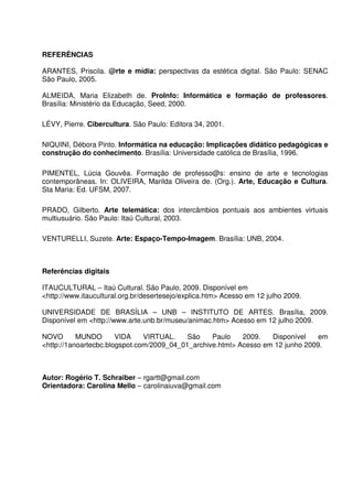 REFERÊNCIAS

ARANTES, Priscila. @rte e mídia: perspectivas da estética digital. São Paulo: SENAC
São Paulo, 2005.

ALMEIDA, Maria Elizabeth de. ProInfo: Informática e formação de professores.
Brasília: Ministério da Educação, Seed, 2000.

LÉVY, Pierre. Cibercultura. São Paulo: Editora 34, 2001.

NIQUINI, Débora Pinto. Informática na educação: Implicações didático pedagógicas e
construção do conhecimento. Brasília: Universidade católica de Brasília, 1996.

PIMENTEL, Lúcia Gouvêa. Formação de professo@s: ensino de arte e tecnologias
contemporâneas. In: OLIVEIRA, Marilda Oliveira de. (Org.). Arte, Educação e Cultura.
Sta Maria: Ed. UFSM, 2007.

PRADO, Gilberto. Arte telemática: dos intercâmbios pontuais aos ambientes virtuais
multiusuário. São Paulo: Itaú Cultural, 2003.

VENTURELLI, Suzete. Arte: Espaço-Tempo-Imagem. Brasília: UNB, 2004.



Referências digitais

ITAUCULTURAL – Itaú Cultural. São Paulo, 2009. Disponível em
<http://www.itaucultural.org.br/desertesejo/explica.htm> Acesso em 12 julho 2009.

UNIVERSIDADE DE BRASÍLIA – UNB – INSTITUTO DE ARTES. Brasília, 2009.
Disponível em <http://www.arte.unb.br/museu/animac.htm> Acesso em 12 julho 2009.

NOVO       MUNDO       VIDA    VIRTUAL.    São    Paulo    2009.   Disponível    em
<http://1anoartecbc.blogspot.com/2009_04_01_archive.html> Acesso em 12 junho 2009.



Autor: Rogério T. Schraiber – rgartt@gmail.com
Orientadora: Carolina Mello – carolinaiuva@gmail.com
 