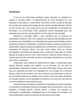 INTRODUÇÃO


       O uso de uma determinada tecnologia sempre representa um progresso em
relação ao momento anterior. O desenvolvimento de novas tecnologias traz mais
progresso e marca época. E, nesse sentido, hoje estamos vendo o campo da educação
ser marcado pelo emprego de tecnologias de comunicação a grandes distâncias. Partindo
da ideia de que tudo o que surge decorre de uma necessidade, as Tecnologias da
Informação e da Comunicação (TICs) representam grande necessidade para uma
sociedade que precisa de muita educação em um ritmo cada vez mais acelerado.
       Realmente a tecnologia digital é muito importante para os processos de
aprendizagem à distância. Vêem-se no respectivo texto algumas argumentações de como
se processa essa necessidade e as contribuições do emprego das tecnologias durante o
período de formação do arte/educador, considerando desde sua época de graduando. O
artigo também apresenta algumas concepções sobre conhecimento e cultura colocando a
necessidade do educador adquirir uma base acerca destes, frente ao contexto
tecnologizado e informatizado da educação atual. A conexão em rede coloca em contato
pessoas de qualquer parte do mundo. Isso transforma e altera os hábitos culturais e o
conhecimento até então constituído. As ideias e informações se transformam e faz surgir
outra cultura, a cibercultura.
       Embarcando nessa trajetória de desenvolvimento digital, o arte/educador pode
explorar diferentes métodos para trabalhar em sua formação. Há uma série de
possibilidades a disposição do professor, como Orkut, MSN, Blog, Fotolog, entre outros
sites e/ou programas que podem ser empregados em sua formação como meio para
estudo e prática de arte interativa. Com isso, é possível uma aprendizagem a partir do
que está fazendo parte da sua realidade, pois a grande maioria dos jovens educadores
em formação vivencia o uso de tecnologias e da Internet em seu dia a dia. Isso permitirá
um ensino atualizado e contextualizado da arte.
       O presente artigo visa debater a importância e necessidade do uso das tecnologias
na formação do arte/educador discutindo concepções sobre conhecimento e cultura que
embasam a atividade docente. Também discute e enfatiza, com exemplos, as
contribuições e possibilidades metodológicas que as Tecnologias da Informação e da
Comunicação podem oferecer ao professor de arte durante sua formação.
 