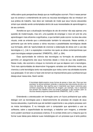reflita sobre quais perspectivas deseja que as modificações ocorram. Pois é nesse pensar
que irá construir o entendimento de como os recursos tecnológicos irão se introduzir em
sua prática de trabalho. Isso deve ser realizado de modo que seus futuros educandos
sintam que estarão sendo contemplados dentro de suas necessidades de aprendizagem e
de seu contexto.
      Acredita-se que a atualização tecnológica do ato de ensinar não seja apenas uma
questão de modernização, mas sim, uma questão de empregar o novo em prol de uma
aprendizagem mais eficiente e significativa, o que também pode ocorrer na área das artes
visuais, onde se entende que o arte/educador também foi educando. Nesse sentido, é
pertinente que ele tenha acesso a vários recursos e possibilidades tecnológicas desde
sua formação, além da “oportunidade de vivenciar a elaboração de obras com o uso das
tecnologias e [...] de ir a exposições e eventos nos quais as obras contemporâneas que
usam tecnologias estejam presentes” (PIMENTEL, 2007, p. 294).
      Essa oportunidade de vivência das tecnologias na formação do arte/educador
permitirá um alargamento dos seus horizontes desde o início de sua vida acadêmica.
Desse modo, não ocorrerá o choque no momento em que se deparar com o tecnológico.
Terá mais oportunidades de desenvolver linguagens variadas com diferentes meios, pois
vivenciou a arte tecnológica tanto nas exposições que visitou como nas atividades durante
sua graduação. O ver arte e o fazer arte tornam-se imprescindíveis para o profissional que
deseja atuar nessa área. Assim sendo:


                     A tecnologia digital propicia novas formas de pensar e fazer arte. Para que isso
                     aconteça, os alunos precisam entender a natureza dos instrumentos de arte e os
                     meios de escolhas. Isso significa que é importante que façam exercícios para
                     conhecer programas de tratamento de imagem, por exemplo, mas é essencial
                     que pensem seu trabalho como sua própria produção e não somente usem os
                     recursos desses programas aleatoriamente (PIMENTEL, 2007, p. 295).


      Entendendo o arte/educador em formação como um futuro profissional que saiba
dialogar com as tecnologias para o desenvolvimento do processo de criação de seus
futuros educandos, é pertinente que ele também experimente o seu próprio processo com
os meios tecnológicos. É na interação com o computador que aprenderá a usar os
softwares, sobre a especificidade da tecnologia, a trabalhar com imagens, a entender
como podem acontecer os processos criativos. É no contato direto com a máquina que irá
formar suas ideias para elaborar suas metodologias em um processo que é tanto poético
 
