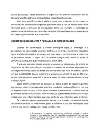 quanto pedagógico. Nessa perspectiva, a exploração do aparelho computador não se
torna meramente mecânico e sim significativo enquanto conhecimento.
      Mas essa experiência não é válida somente para o domínio da tecnologia no
ensino da arte. Existem outros aspectos que entram junto e são, de mesmo modo, muito
relevantes para a formação do arte/educador como, por exemplo, a concepção de
conhecimento, de cultura e as dimensões espaciais e temporais que com a expansão da
tecnologia digital adquirem outros horizontes.


CONCEPÇÕES NECESSÁRIAS À FORMAÇÃO DO ARTE/EDUCADOR


      Levando em consideração o avanço tecnológico digital, a informação e a
possibilidade de comunicação a grandes distâncias e em tempo real, torna-se necessário
que o arte/educador adquira, ao menos, uma base sobre o conhecimento e a cultura que
se processam através do digital. Aqui se entende o digital como sendo as redes de
comunicação virtual, nas quais muitos usuários fazem parte.
      A vivência nas redes digitais acelerou o processo de globalização. Se anterior ao
surgimento da rede a globalização já implicava a quebra de barreiras almejando uma
unificação de culturas, agora ela tende a se dissipar cada vez mais. No entanto, o ponto
em que a globalização ataca é justamente a virtualização cultural, na qual os diferentes
grupos culturais passam a coexistir e a exercer ações de modo muito semelhante perante
o espaço digital.
      Esses sistemas organizam as atividades do social a partir de esquemas padrões
que passam a ser incorporados pela sociedade mundial de modo geral fazendo com que
as especificidades de cada cultura sejam ocultadas e padronizadas conforme ditam os
parâmetros das telecomunicações. Por outro lado, as possibilidades de comunicação das
mídias criam uma rede de contatos que existe dentro de uma rede maior que é a Internet.
      Se o educador pensar na perspectiva da arte, pode entender que a constituição de
um processo artístico, via rede Internet, passa a ocorrer no ir e vir das informações entre
o artista e os sujeitos ligados a ele. Nesse sentido a rede:


                       [...] interconecta por meio de computadores milhões de pessoas [...] está se
                      tornando o mais poderoso meio de transação comunicacional interativa, cujo
                      universo ou fronteira eletrônica se expande como se fosse um mundo paralelo.
                      (VENTURELLI, 2004, p. 91-92).
 
