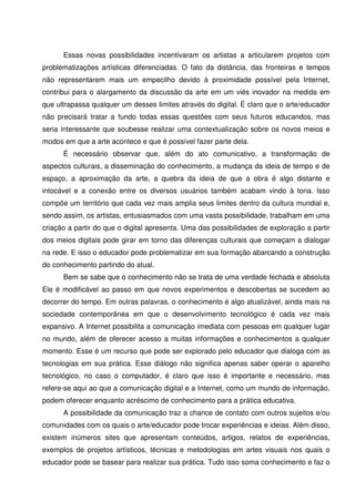Essas novas possibilidades incentivaram os artistas a articularem projetos com
problematizações artísticas diferenciadas. O fato da distância, das fronteiras e tempos
não representarem mais um empecilho devido à proximidade possível pela Internet,
contribui para o alargamento da discussão da arte em um viés inovador na medida em
que ultrapassa qualquer um desses limites através do digital. É claro que o arte/educador
não precisará tratar a fundo todas essas questões com seus futuros educandos, mas
seria interessante que soubesse realizar uma contextualização sobre os novos meios e
modos em que a arte acontece e que é possível fazer parte dela.
      É necessário observar que, além do ato comunicativo, a transformação de
aspectos culturais, a disseminação do conhecimento, a mudança da ideia de tempo e de
espaço, a aproximação da arte, a quebra da ideia de que a obra é algo distante e
intocável e a conexão entre os diversos usuários também acabam vindo à tona. Isso
compõe um território que cada vez mais amplia seus limites dentro da cultura mundial e,
sendo assim, os artistas, entusiasmados com uma vasta possibilidade, trabalham em uma
criação a partir do que o digital apresenta. Uma das possibilidades de exploração a partir
dos meios digitais pode girar em torno das diferenças culturais que começam a dialogar
na rede. E isso o educador pode problematizar em sua formação abarcando a construção
do conhecimento partindo do atual.
      Bem se sabe que o conhecimento não se trata de uma verdade fechada e absoluta
Ele é modificável ao passo em que novos experimentos e descobertas se sucedem ao
decorrer do tempo. Em outras palavras, o conhecimento é algo atualizável, ainda mais na
sociedade contemporânea em que o desenvolvimento tecnológico é cada vez mais
expansivo. A Internet possibilita a comunicação imediata com pessoas em qualquer lugar
no mundo, além de oferecer acesso a muitas informações e conhecimentos a qualquer
momento. Esse é um recurso que pode ser explorado pelo educador que dialoga com as
tecnologias em sua prática. Esse diálogo não significa apenas saber operar o aparelho
tecnológico, no caso o computador, é claro que isso é importante e necessário, mas
refere-se aqui ao que a comunicação digital e a Internet, como um mundo de informação,
podem oferecer enquanto acréscimo de conhecimento para a prática educativa.
      A possibilidade da comunicação traz a chance de contato com outros sujeitos e/ou
comunidades com os quais o arte/educador pode trocar experiências e ideias. Além disso,
existem inúmeros sites que apresentam conteúdos, artigos, relatos de experiências,
exemplos de projetos artísticos, técnicas e metodologias em artes visuais nos quais o
educador pode se basear para realizar sua prática. Tudo isso soma conhecimento e faz o
 