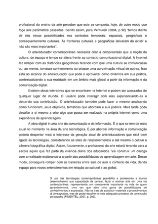 profissional do ensino da arte perceber que este se comporta, hoje, de outro modo que
foge aos parâmetros passados. Sendo assim, para Venturelli (2004, p 92) “temos diante
de nós novas possibilidades nos contextos temporais, espaciais, geográficos e
consequentemente culturais. As fronteiras culturais e geográficas deixaram de existir e
não são mais importantes”.
      O arte/educador contemporâneo necessita criar a compreensão que a noção de
cultura, de espaço e tempo se altera frente ao contexto comunicacional digital. A Internet
fez romper com as distâncias geográficas fazendo com que uma cultura se comunicasse
ou, ao menos, tomasse conhecimento ou criasse uma aproximação virtual de outras. Isso
está ao alcance do arte/educador que pode o aproveitar como dinâmica em sua prática,
contextualizando a sua realidade em um âmbito mais global a partir da informação e da
comunicação digital.
      Existem obras interativas que se encontram na Internet e podem ser acessadas de
qualquer lugar do mundo. O usuário pode interagir com elas experienciando-as e
deixando sua contribuição. O arte/educador também pode fazer o mesmo analisando
como funcionam, seus objetivos, temáticas que abordam e sua poética. Mais tarde pode
desafiar a si mesmo a criar algo que possa ser realizado na própria Internet como uma
experiência de aprendizagem.
      A obra digital é uma arte da comunicação e da informação. É o que se tem de mais
atual no momento na área da arte tecnológica. E por abordar informação e comunicação
poderá despertar mais o interesse da geração atual de arte/educadores que está bem
ligada às tecnologias, considerando os sites de relacionamentos e até mesmo o celular e
câmera fotográfica digital. Assim, futuramente, o profissional da arte estará levando para a
escola aquilo que faz parte da vivência diária dos educandos. Vai construir um diálogo
com a realidade explorando-a a partir das possibilidades de aprendizagem em arte. Desse
modo, conseguira romper com as barreiras entre sala de aula e contexto de vida, dando
espaço para novos entendimentos em relação ao cultural e ao global.


                       O uso das tecnologias contemporâneas possibilita a professores e alunos
                       desenvolverem sua capacidade de pensar, fazer e ensinar arte em uma via
                       contemporânea, representando um componente importante na vida de quem
                       aprende/ensina, uma vez que abre uma gama de possibilidades de
                       conhecimentos e expressão. Não se trata de substituir materiais e procedimentos
                       já consagrados, mas de poder escolher o mais adequado processo de construção
                       do trabalho (PIMENTEL, 2007, p. 292).
 