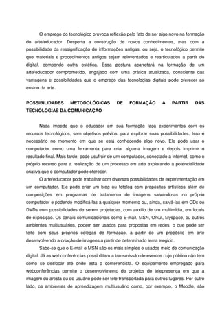 O emprego do tecnológico provoca reflexão pelo fato de ser algo novo na formação
do arte/educador. Desperta a construção de novos conhecimentos, mas com a
possibilidade da ressignificação de informações antigas, ou seja, o tecnológico permite
que materiais e procedimentos antigos sejam reinventados e rearticulados a partir do
digital, compondo outra estética. Essa postura acarretará na formação de um
arte/educador comprometido, engajado com uma prática atualizada, consciente das
vantagens e possibilidades que o emprego das tecnologias digitais pode oferecer ao
ensino da arte.


POSSIBILIDADES        METODOLÓGICAS          DE    FORMAÇÃO        A    PARTIR      DAS
TECNOLOGIAS DA COMUNICAÇÃO


      Nada impede que o educador em sua formação faça experimentos com os
recursos tecnológicos, sem objetivos prévios, para explorar suas possibilidades. Isso é
necessário no momento em que se está conhecendo algo novo. Ele pode usar o
computador como uma ferramenta para criar alguma imagem e depois imprimir o
resultado final. Mais tarde, pode usufruir de um computador, conectado a internet, como o
próprio recurso para a realização de um processo em arte explorando a potencialidade
criativa que o computador pode oferecer.
      O arte/educador pode trabalhar com diversas possibilidades de experimentação em
um computador. Ele pode criar um blog ou fotolog com propósitos artísticos além de
composições em programas de tratamento de imagens salvando-as no próprio
computador e podendo modificá-las a qualquer momento ou, ainda, salvá-las em CDs ou
DVDs com possibilidades de serem projetadas, com auxilio de um multimídia, em locais
de exposição. Os canais comunicacionais como E-mail, MSN, Orkut, Myspace, ou outros
ambientes multiusuários, podem ser usados para propostas em redes, o que pode ser
feito com seus próprios colegas de formação, a partir de um propósito em arte
desenvolvendo a criação de imagens a partir de determinado tema elegido.
      Sabe-se que o E-mail e MSN são os mais simples e usados meio de comunicação
digital. Já as webconferências possibilitam a transmissão de eventos cujo público não tem
como se deslocar até onde está o conferencista. O equipamento empregado para
webconferências permite o desenvolvimento de projetos de telepresença em que a
imagem do artista ou do usuário pode ser tele transportada para outros lugares. Por outro
lado, os ambientes de aprendizagem multiusuário como, por exemplo, o Moodle, são
 