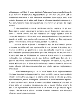 utilizados para a atividade de cursos à distância. Todas essas ferramentas vão integrando
o que chamamos de cibercultura. As possibilidades que um E-mail, Chat, Orkut, MSN ou
telepresença oferecem de se estar virtualmente presente em outros espaços, talvez muito
distantes do espaço real do artista, pode despertar o interesse investigativo sobre como o
fluxo comunicacional desses canais poderia se comportar em um processo de criação
artística.
       O espaço multiusuário torna-se com diversas funções, justamente por ser multi.
Esses lugares passam a se comportar como uma espécie de galeria de mostra de arte.
Como a Internet também pode ser considerada um espaço expositivo, além de
divulgação, veiculação e comunicação muitos artistas possuem sites nos quais mostram
sua obra e também seus escritos. Até mesmo em um Orkut ou um Blog encontramos
perfis e comunidades de artistas populares que exibem sua produção.
       Claro que não se exige que o arte/educador faça em sua formação grandes
projetos de arte digital, pois para isso necessita de uma estrutura de equipamentos e
recursos econômicos que geralmente os cursos de graduação em geral não possuem.
Mas é necessário que se estude os artistas que fazem esse tipo de arte e a partir disso o
arte/educador pode se auto-desafiar um projeto de criação utilizando os ambientes
multiusuários mais conhecidos, como é o caso do Orkut e do Myspace. Com estes já é
possível, e suficiente, o desenvolvimento de uma proposta em Web Art, ou seja, arte via
internet. Para tanto, aqui se faz necessário mostrar alguns exemplos de obras digitais nas
quais o educador pode basear-se para realizar seus estudos e pensar metodologias em
artes visuais.
       O projeto Desertesejo (Figura 01) do artista Gilberto Prado (disponibilizado em
http://www.itaucultural.org.br/desertesejo) foi criado em 2000 e trata-se de um ambiente
interativo multiusuário que, segundo o próprio artista, explora a extensão geográfica,
rupturas temporais, solidão, reinvenção e a proliferação de pontos de encontro e partida.
O usuário ao entrar na obra assume um avatar que pode ser uma serpente, uma águia ou
onça e realiza um percurso no ciberespaço, ou seja, no espaço virtual do ambiente da
obra. É um lugar solitário, muito semelhante a um deserto, mas que desperta alguns
desejos. Cada vez que se entra no ambiente o avatar é direcionado para um espaço
diferente, mas dentro da mesma obra.
 