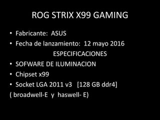 ROG STRIX X99 GAMING
• Fabricante: ASUS
• Fecha de lanzamiento: 12 mayo 2016
ESPECIFICACIONES
• SOFWARE DE ILUMINACION
• Chipset x99
• Socket LGA 2011 v3 [128 GB ddr4]
( broadwell-E y haswell- E)
 