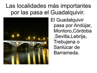Las localidades más importantes
  por las pasa el Guadalquivir.
                El Guadalquivir
                 pasa por Andújar,
                 Montoro,Córdoba
                 ,Sevilla,Lebrija,
                 Trebujena o
                 Sanlúcar de
                 Barrameda.
 