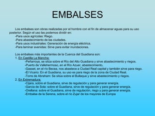 EMBALSES
Los embalses son obras realizadas por el hombre con el fin de almacenar aguas para su uso
posterior. Según el uso las podemos dividir en:
-Para usos agrícolas: Riego.
-Para abastecimiento de las ciudades.
-Para usos industriales: Generación de energía eléctrica.
-Para laminar avenidas: Sirve para evitar inundaciones.
Los embalses más importantes de la Cuenca del Guadiana son:
1. En Castilla La Mancha:
-Peñarroya, se sitúa sobre el Río del Alto Guadiana y sirve abastecimiento y riegos.
-Puerto de Vallehermoso, en el Río Azuer, abastecimiento,
-Gasset, en el río Becea, nos abastece a Ciudad Real capital y también sirve para riego.
-El Vicario: En el Guadiana, su uso es para riego de la zona de Ciudad Real.
-Torre de Abraham: Se sitúa sobre el Bullaque y sirve abastecimiento y riegos.
2. En Extremadura:
-Cijara, sobre el Guadiana, sirve de regulación y para generar energía.
-Garcia de Sola: sobre el Guadiana, sirve de regulación y para generar energía.
-Orellana: sobre el Guadiana, sirve de regulación, riego y para generar energía.
-Embalse de la Serena, sobre el río Zujar de los mayores de Europa
 