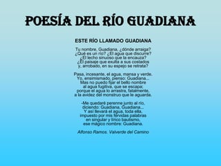 Poesía del río Guadiana
ESTE RÍO LLAMADO GUADIANA
Tu nombre, Guadiana, ¿dónde arraiga?
¿Qué es un río? ¿El agua que discurre?
¿El lecho sinuoso que la encauza?
¿El paisaje que exulta a sus costados
y, arrobado, en su espejo se retrata?
Pasa, incesante, el agua, mansa y verde.
Yo, ensimismado, pienso: Guadiana...
Mas no puedo fijar el bello nombre
al agua fugitiva, que se escapa;
porque el agua lo arrastra, fatalmente,
a la avidez del monstruo que le aguarda.
-Me quedaré perenne junto al río,
diciendo: Guadiana, Guadiana...
Y así llevará el agua, toda ella,
impuesto por mis férvidas palabras
en singular y lírico bautismo,
ese mágico nombre: Guadiana.
Alfonso Ramos. Valverde del Camino
 